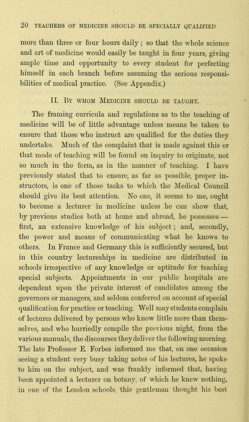 more than three or four hours daily ; so that the whole science and art of medicine would easily be taught in four years, giving ample time and opportunity to every student for perfecting himself in each branch before assuming the serious responsi- bilities of medical practice. (See Appendix.) II By whom Medicine should be taught. The framing curricula and regulations as to the teaching of medicine will be of little advantage unless means be taken to ensure that those who instruct are qualified for the duties they undertake. Much of the complaint that is made against this or that mode of teaching will be found on inquiry to originate, not so much in the form, as in the manner of teaching. I have previously stated that to ensure, as far as possible, proper in- structors, is one of those tasks to which the Medical Council should give its best attention, l^o one, it seems to me, ought to become a lecturer in medicine unless he can show that, by previous studies both at home and abroad, he possesses — first, an extensive knowledge of his subject; and, secondly, the power and means of communicating what he knows to others. In France and Germany this is sufficiently secured, but in this country lectureships in medicine are distributed in schools irrespective of any knowledge or aptitude for teaching- special subjects. Appointments in our public hospitals are dependent upon the private interest of candidates among the governors or managers, and seldom conferred on account of special qualification for practice or teaching. Well may students complain of lectures delivered by persons who know little more than them- selves, and who hurriedly compile the previous night, from the various manuals, the discourses they deliver the following morning. The late Professor E. Forbes informed me that, on one occasion seeing a student very busy taking notes of his lectures, he spoke to him on the subject, and was frankly informed that, having been appointed a lecturer on botany, of which he knew nothing, in one of the London schools, this gentleman thought his best