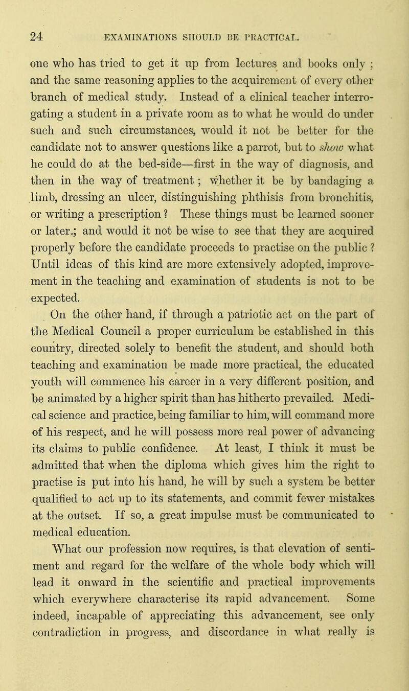 one who has tried to get it up from lectures and books only ; and the same reasoning applies to the acquirement of every other branch of medical study. Instead of a clinical teacher interro- gating a student in a private room as to what he would do under such and such circumstances, would it not be better for the candidate not to answer questions like a parrot, but to show what he could do at the bed-side—first in the way of diagnosis, and then in the way of treatment ; whether it be by bandaging a limb, dressing an ulcer, distinguishing phthisis from bronchitis, or writing a prescription ? These things must be learned sooner or later.; and would it not be wise to see that they are acquired properly before the candidate proceeds to practise on the public ? Until ideas of this kind are more extensively adopted, improve- ment in the teaching and examination of students is not to be expected. On the other hand, if through a patriotic act on the part of the Medical Council a proper curriculum be established in this country, directed solely to benefit the student, and should both teaching and examination be made more practical, the educated youth will commence his career in a very different position, and be animated by a higher spirit than has hitherto prevailed. Medi- cal science and practice, being familiar to him, will command more of his respect, and he will possess more real power of advancing its claims to public confidence. At least, I think it must be admitted that when the diploma which gives him the right to practise is put into his hand, he will by such a system be better qualified to act up to its statements, and commit fewer mistakes at the outset. If so, a great impulse must be communicated to medical education. What our profession now requires, is that elevation of senti- ment and regard for the welfare of the whole body which will lead it onward in the scientific and practical improvements which everywhere characterise its rapid advancement. Some indeed, incapable of appreciating this advancement, see only contradiction in progress, and discordance in what really is