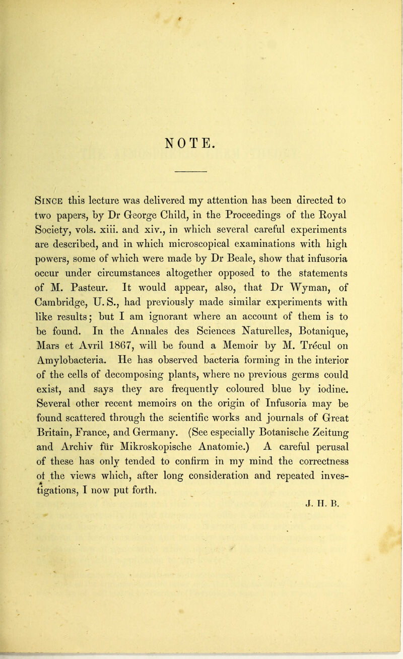 NOTE. Since this lecture was delivered my attention has been directed to two papers, by Dr George Child, in the Proceedings of the Royal Society, vols. xiii. and xiv., in which several careful experiments are described, and in which microscopical examinations with high powers, some of which were made by Dr Beale, show that infusoria occur under circumstances altogether opposed to the statements of M. Pasteur. It w^ould appear, also, that Dr Wyman, of Cambridge, U. S., had previously made similar experiments with like results; but I am ignorant where an account of them is to be found. In the Annales des Sciences Naturelles, Botanique, Mars et Avril 1867, will be found a Memoir by M. Trecul on Amylobacteria. He has observed bacteria forming in the interior of the cells of decomposing plants, where no previous germs could exist, and says they are frequently coloured blue by iodine. Several other recent memoirs on the origin of Infusoria may be found scattered through the scientific works and journals of Great Britain, France, and Germany. (See especially Botanische Zeitung and Archiv fur Mikroskopische Anatomic.) A careful perusal of these has only tended to confirm in my mind the correctness ot the views which, after long consideration and repeated inves- tigations, I now put forth. J. H. B.