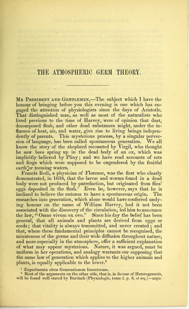 THE ATMOSPHERIC GERM THEORY. Mr President and Gentlemen,—The subject which I have the honour of bringing before you this evening is one which has en- gaged the attention of physiologists since the days of Aristotle. That distinguished man, as well as most of the naturalists who lived previous to the time of Harvey, were of opinion that dust, decomposed flesh, and other dead substances might, under the in- flaence of heat, air, and water, give rise to living beings indepen- dently of parents. This mysterious process, by a singular perver- sion of language, has been called spontaneous generation. We all know the story of the shepherd recounted by Virgil, who thought he saw bees spring up in the dead body of an ox, which was implicitly believed by Pliny; and we have read accounts of rats and frogs which were supposed to be engendered by the fruitful earth^^or teeming waters. Francis Redi, a physician of Florence, was the first who clearly demonstrated, in 1638, that the larvae and worms found in a dead body were not produced by putrefaction, but originated from flies' eggs deposited in the flesh.^ Even he, however, says that he is inclined to believe the entozoa to have a spontaneous origin. The researches into generation, which alone would have conferred undy- ing honour on the name of William Harvey, had it not been associated with the discovery of the circulation, led him to announce the law, Omne vivum ex ovo. Since his day the Ibelief has been general, that all animals and plants are derived from eggs or seeds ; that vitality is always transm.itted, and never created ; and that, where these fundamental principles cannot be recognised, the minuteness of the germs and their wide diffusion throughout nature, and more especially in the atmosphere, offer a sufficient explanation of what may appear mysterious. Nature, it was argued, must be uniform in her operations, and analogy warrants our supposing that the same law of generation which applies to the higher animals and plants, is equally applicable to the lower.^ ' Experiraenta circa Generationem Insectorum. ^ Most of the arguments on the other side, that is, in favour of Heterogenesis,