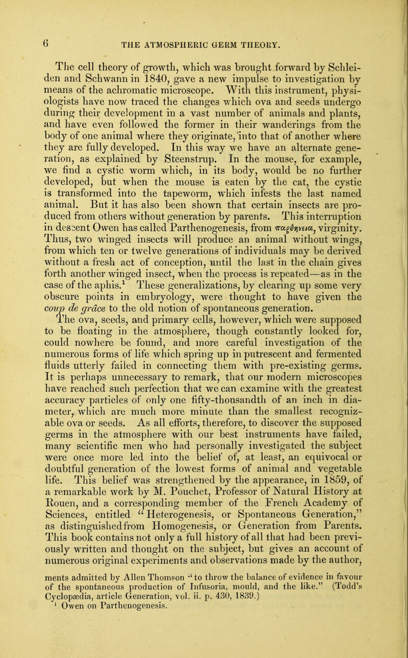 The cell theory of growth, which was brought forward by Schlei- den and Schwann in 1840, gave a new impulse to investigation by means of the achromatic microscope. With this instrument, physi- ologists have now traced the changes which ova and seeds undergo during their development in a vast number of animals and plants, and have even followed the former in their wanderings from the body of one animal where they originate, into that of another where they are fully developed. In this way we have an alternate gene- ration, as explained by Steenstrup. In the mouse, for example, we find a cystic worm which, in its body, would be no further developed, but when the mouse is eaten by the cat, the cystic is transformed into the tapeworm, which infests the last named animal. But it has also been shown that certain insects are pro- duced from others without generation by parents. This interruption in descent Owen has called Parthenogenesis, from ^ra^^jji/gia^ virginity. Thus, two winged insects will produce an animal without wings, from which ten or twelve generations of individuals may be derived without a fresh act of conception, until the last in the chain gives forth another winged insect, when the process is repeated—as in the case of the aphis.^ These generalizations, by clearing up some very obscure points in embryology, were thought to have given the coup de grace to the old notion of spontaneous generation. The ova, seeds, and primary cells, however, which were supposed to be floating in the atmosphere, though constantly looked for, could nowhere be found, and more careful investigation of the numerous forms of life which spring up in putrescent and fermented fluids utterly failed in connecting them with pre-existing germs. It is perhaps unnecessary to remark, that our modern microscopes have reached such perfection that we can examine with the greatest accuracy particles of only one fifty-thousandth of an inch in dia- meter, which are much more minute than the smallest recogniz- able ova or seeds. As all eflbrts, therefore, to discover the supposed germs in the atmosphere with our best instruments have failed, many scientific men w^ho had personally investigated the subject were once more led into the belief of, at least, an equivocal or doubtful generation of the lowest forms of animal and vegetable life. This belief was strengthened by the appearance, in 1859, of a remarkable work by M, Pouchet, Professor of Natural History at Rouen, and a corresponding member of the French Academy of Sciences, entitled ^' Heterogenesis, or Spontaneous Generation, as distinguished from Homogenesis, or Generation from Parents. This book contains not only a full history of all that had been previ- ously written and thought on the subject, but gives an account of numerous original experiments and observations made by the author, ments admitted by Allen Thomson to throw the balance of evidence in favour of the spontaneous production of Infusoria, mould, and the like. (Todd's Cyclopaedia, article Generation, vol. ii. p. 430, 1839.) ' Owen on Parthenogenesis.