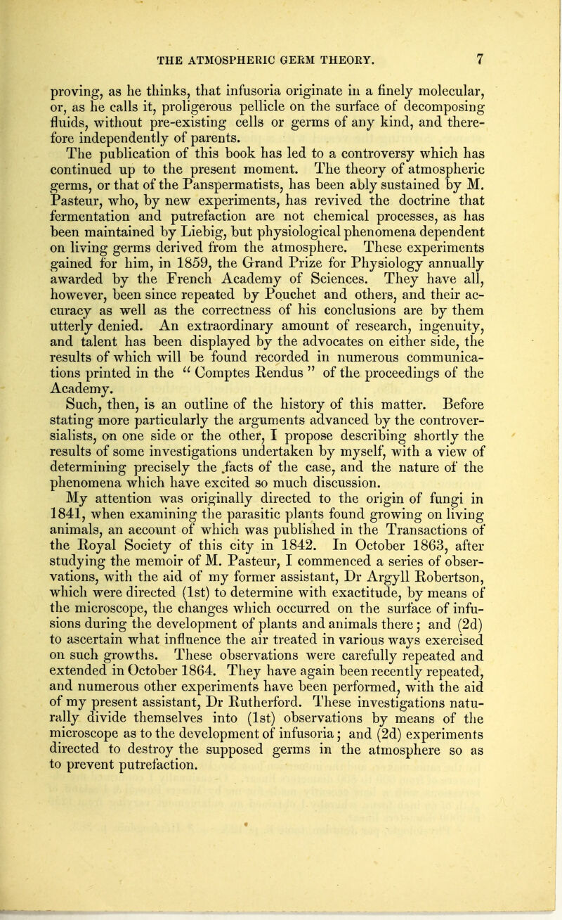 proving, as he thinks, that infusoria originate in a finely molecular, or, as he calls it, proligerous pellicle on the surface of decomposing fluids, without pre-existing cells or germs of any kind, and there- fore independently of parents. The publication of this book has led to a controversy which has continued up to the present moment. The theory of atmospheric germs, or that of the Panspermatists, has been ably sustained by M. Pasteur, who, by new experiments, has revived the doctrine that fermentation and putrefaction are not chemical processes, as has been maintained by Liebig, but physiological phenomena dependent on living germs derived from the atmosphere. These experiments gained for him, in 1859, the Grand Prize for Physiology annually awarded by the French Academy of Sciences. They have all, however, been since repeated by Pouchet and others, and their ac- curacy as well as the correctness of his conclusions are by them utterly denied. An extraordinary amount of research, ingenuity, and talent has been displayed by the advocates on either side, the results of which will be found recorded in numerous communica- tions printed in the  Comptes Eendus  of the proceedings of the Academy. Such, then, is an outline of the history of this matter. Before stating more particularly the arguments advanced by the controver- sialists, on one side or the other, I propose describing shortly the results of some investigations undertaken by myself, with a view of determining precisely the .facts of the case, and the nature of the phenomena which have excited so much discussion. My attention was originally directed to the origin of fungi in 1841, when examining the parasitic plants found growing on living animals, an account of which was published in the Transactions of the Eoyal Society of this city in 1842. In October 1863, after studying the memoir of M. Pasteur, I commenced a series of obser- vations, with the aid of my former assistant, Dr Argyll Eobertson, which were directed (1st) to determine with exactitude, by means of the microscope, the changes which occurred on the surface of infu- sions during the development of plants and animals there; and (2d) to ascertain what influence the air treated in various ways exercised on such growths. These observations were carefully repeated and extended in October 1864. They have again been recently repeated, and numerous other experiments have been performed, with the aid of my present assistant, Dr Eutherford. These investigations natu- rally divide themselves into (1st) observations by means of the microscope as to the development of infusoria; and (2d) experiments directed to destroy the supposed germs in the atmosphere so as to prevent putrefaction.