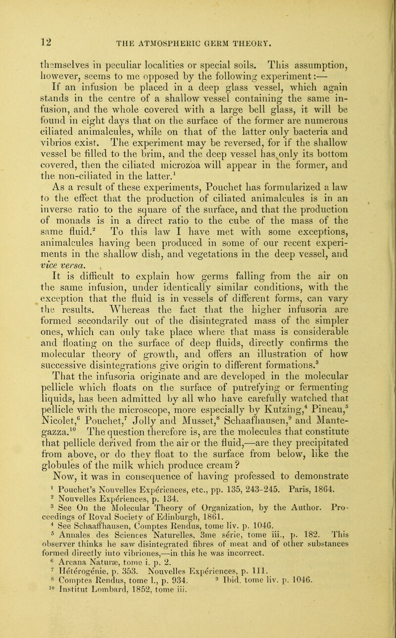themselves in peculiar localities or special soils. This assumption, however, seems to me opposed by the following experiment:— If an infusion be placed in a deep glass vessel, which again stands in the centre of a shallow vessel containing the same in- fusion, and the whole covered with a large bell glass, it will be found in eight days that on the surface of the former are numerous ciliated animalcules, while on that of the latter only bacteria and vibrios exist. Tlie experiment may be reversed, for if the shallow vessel be filled to the brim, and the deep vessel has.only its bottom covered, then the ciliated microzoa will appear in the former, and the non-ciiiated in the latter/ As a result of these experiments, Pouchet has formularized a law to the effect that the production of ciliated animalcules is in an inverse ratio to the square of the surface, and that the production of monads is in a direct ratio to the cube of the mass of the same fluid.^ To this law I have met with some exceptions, animalcules having been produced in some of our recent experi- ments in the shallow dish, and vegetations in the deep vessel, and vice versa. It is difficult to explain how germs falling from the air on the same infusion, under identically similar conditions, with the exception that the fluid is in vessels of different forms, can vary the results. Whereas the fact that the higher infusoria are formed secondarily out of the disintegrated mass of the simpler ones, which can only take place where that mass is considerable and floating on the surface of deep fluids, directly conhrms the molecular theory of growth, and offers an illustration of how successive disintegrations give origin to different formations.^ That the infusoria originate and are developed in the molecular pellicle which floats on the surface of putrefying or fermenting liquids, has been admitted by all who have carefully watched that pellicle with the microscope, more especially by Kutzing,* Pineau,^ Nicolet,^ Pouchet,'' Jolly and Musset,^ Schaafhausen,^ and Mante- gazza.^^ The question therefore is, are the molecules that constitute that pellicle derived from the air or the fluid,—are they precipitated from above, or do they float to the surface from below, like the globules of the milk which produce cream ? Now, it was in consequence of having professed to demonstrate ' Pouchet's Nouvelles Experiences, etc., pp. 135, 243-245. Paris, 1864. ^ Nouvelles Experiences, p. 134. ^ See On the Molecular Theory of Organization, by the Author. Pro- ceedings of Royal Society of Edinburgli, 1861. See SchaafFhausen, Comptes Rendus, tome liv. p. 1046. ^ Annales des Sciences Naturelles, 3me serie, tome iii., p. 182. This observer thinks he saw disintegrated fibres of meat and of other substances formed directly into vibriones,—in this he was incorrect. ^ Arcana Naturae, tome i. p. 2. Heterogenic, p. 353. Nouvelles Experiences, p. 111. Comptes Rendus, tome 1., p. 934. ^ Ibid, tome liv. p. 1046. 10 Institut Lombard, 1852, tome iii.