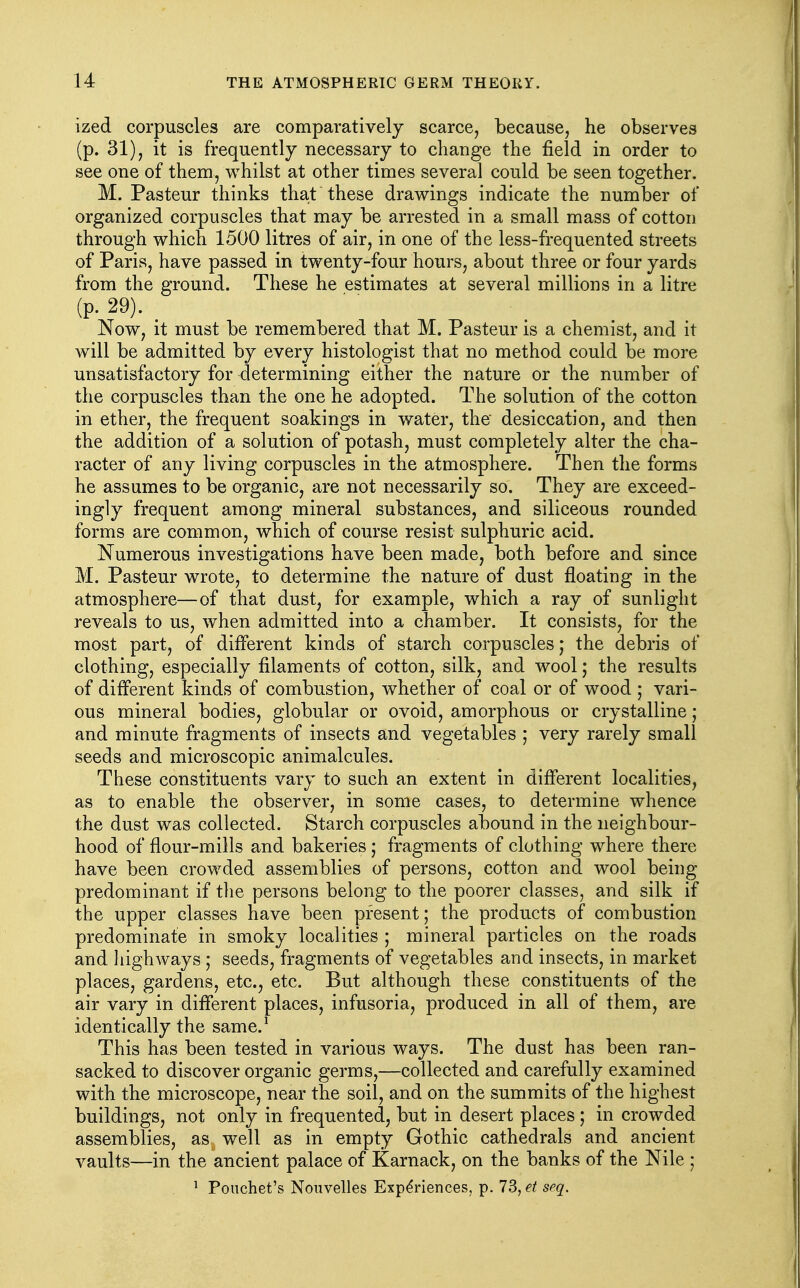 ized corpuscles are comparatively scarce, because, he observes (p. 31), it is frequently necessary to change the field in order to see one of them, whilst at other times several could be seen together. M. Pasteur thinks that these drawings indicate the number of organized corpuscles that may be arrested in a small mass of cotton through which 1500 litres of air, in one of the less-frequented streets of Paris, have passed in twenty-four hours, about three or four yards from the ground. These he estimates at several millions in a litre (p. 29). _ Now, it must be remembered that M. Pasteur is a chemist, and it will be admitted by every histologist that no method could be more unsatisfactory for determining either the nature or the number of the corpuscles than the one he adopted. The solution of the cotton in ether, the frequent soakings in water, the desiccation, and then the addition of a solution of potash, must completely alter the cha- racter of any living corpuscles in the atmosphere. Then the forms he assumes to be organic, are not necessarily so. They are exceed- ingly frequent among mineral substances, and siliceous rounded forms are common, which of course resist sulphuric acid. Numerous investigations have been made, both before and since M. Pasteur wrote, to determine the nature of dust floating in the atmosphere—of that dust, for example, which a ray of sunlight reveals to us, when admitted into a chamber. It consists, for the most part, of different kinds of starch corpuscles; the debris of clothing, especially filaments of cotton, silk, and wool; the results of different kinds of combustion, whether of coal or of wood ; vari- ous mineral bodies, globular or ovoid, amorphous or crystalline; and minute fragments of insects and vegetables ; very rarely small seeds and microscopic animalcules. These constituents vary to such an extent in different localities, as to enable the observer, in some cases, to determine whence the dust was collected. Starch corpuscles abound in the neighbour- hood of flour-mills and bakeries; fragments of clothing where there have been crowded assemblies of persons, cotton and wool being predominant if the persons belong to the poorer classes, and silk if the upper classes have been present; the produ.cts of combustion predominate in smoky localities ; mineral particles on the roads and highways ; seeds, fragments of vegetables and insects, in market places, gardens, etc., etc. But although these constituents of the air vary in different places, infusoria, produced in all of them, are identically the same.^ This has been tested in various ways. The dust has been ran- sacked to discover organic germs,—collected and carefully examined with the microscope, near the soil, and on the summits of the highest buildings, not only in frequented, but in desert places; in crowded assemblies, as^ well as in empty Gothic cathedrals and ancient vaults—in the ancient palace of Karnack, on the banks of the Nile ; 1 Pouchet's Nouvelles Experiences, p. 73, et seq.