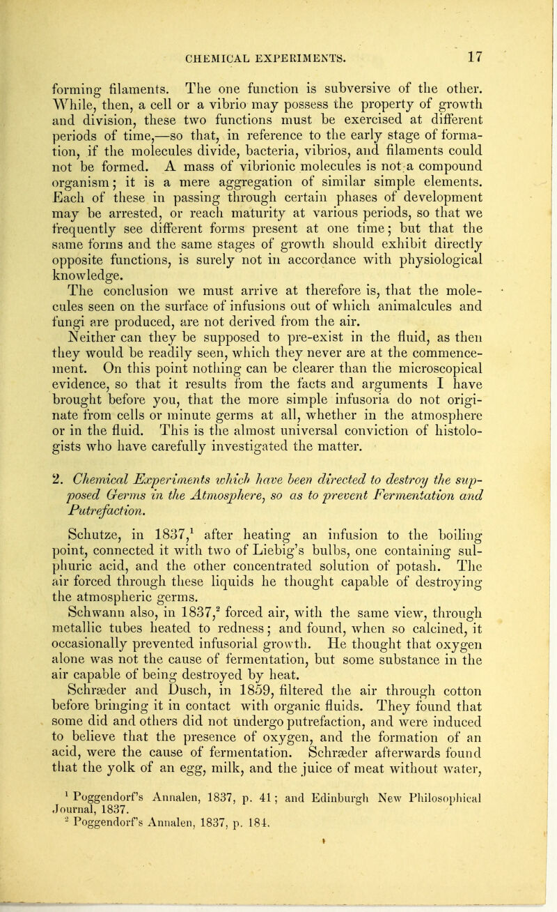 forming filaments. The one function is subversive of the other. While, then, a cell or a vibrio may possess the property of growth and division, these two functions must be exercised at different periods of time,—so that, in reference to the early stage of forma- tion, if the molecules divide, bacteria, vibrios, and filaments could not be formed. A mass of vibrionic molecules is not. a compound organism; it is a mere aggregation of similar simple elements. Each of these in passing through certain phases of development may be arrested, or reach maturity at various periods, so that we frequently see different forms present at one time; but that the same forms and the same stages of growtli sliould exhibit directly opposite functions, is surely not in accordance with physiological knowledge. The conclusion we must arrive at therefore is, that the mole- cules seen on the surface of infusions out of which animalcules and fungi are produced, are not derived from the air. Neither can they be supposed to pre-exist in the fluid, as then they would be readily seen, which they never are at the commence- ment. On this point nothing can be clearer than the microscopical evidence, so that it results from the facts and arguments I have brought before you, that the more simple infusoria do not origi- nate from cells or minute germs at all, whether in the atmosphere or in the fluid. This is the almost universal conviction of histolo- gists who have carefully investigated the matter. 2. Chemical Experiments ivhich have heen directed to destroy the sup- posed Germs in the Atmosphere^ so as to prevent Fermentation and Putrefaction. Schutze, in 1837,^ after heating an infusion to the boiling point, connected it with two of Liebig's bulbs, one containing sul- phuric acid, and the other concentrated solution of potash. The air forced through these liquids he thought capable of destroying the atmospheric germs. Schwann also, in 1837,^ forced air, with the same view, through metallic tubes heated to redness; and found, when so calcined, it occasionally prevented infusorial growth. He thought that oxygen alone was not the cause of fermentation, but some substance in the air capable of being destroyed by heat. Schrgeder and Dusch, in 1859, filtered the air through cotton before bringing it in contact with organic fluids. They found that some did and others did not undergo putrefaction, and were induced to believe that the presence of oxygen, and the formation of an acid, were the cause of fermentation. Schrgeder afterwards found that the yolk of an egg, milk, and the juice of meat without water, ^ Poggendorf's Annalen, 1837, p. 41; and Edinburgh New Philosophical Journal, 1837. Poggendorf's Annalen, 1837, p. 184.