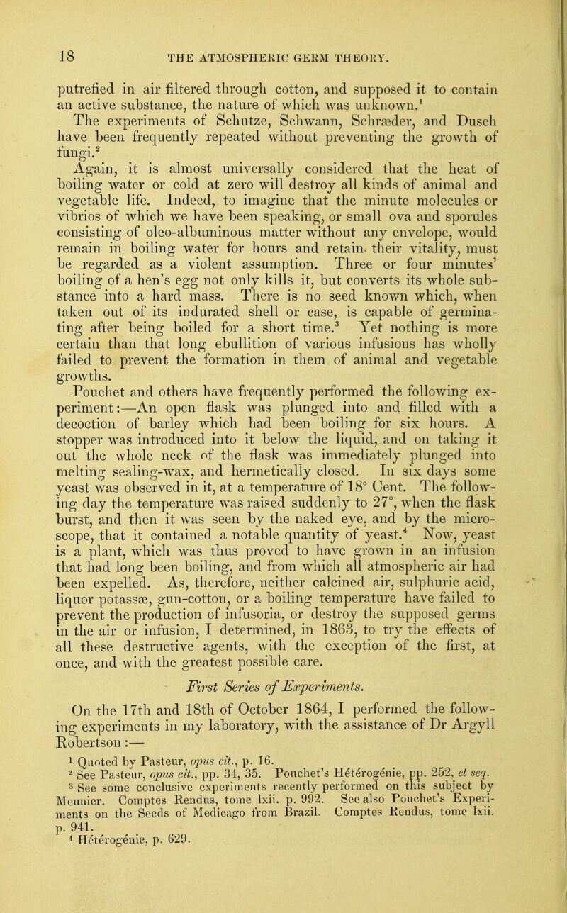 putrefied in air filtered through cotton, and supposed it to contain an active substance, the nature of which was unknown/ The experiments of Schutze, Schwann, Schraeder, and Dusch have been frequently repeated without preventing the growth of fungi. ^ Again, it is almost universally considered that the heat of boiling water or cold at zero w^ill destroy all kinds of animal and vegetable life. Indeed, to imagine that the minute molecules or vibrios of which we have been speaking, or small ova and sporules consisting of oleo-albuminous matter without any envelope, would remain in boiling water for hours and retain, their vitality, must be regarded as a violent assumption. Three or four minutes' boiling of a hen's egg not only kills it, but converts its whole sub- stance into a hard mass. There is no seed known which, when taken out of its indurated shell or case, is capable of germina- ting after being boiled for a short time.^ Yet nothing is more certain than that long ebullition of various infusions has wholly failed to prevent the formation in them of animal and vegetable growths. Pouchet and others have frequently performed the following ex- periment :—An open flask was plunged into and filled with a decoction of barley which had been boiling for six hours. A stopper was introduced into it below the liquid, and on taking it out the whole neck of the flask was immediately plunged into melting sealing-wax, and hermetically closed. In six days some yeast was observed in it, at a temperature of 18° Cent. The follow- ing day the temperature was raised suddenly to 27°, when the flask burst, and then it was seen by the naked eye, and by the micro- scope, that it contained a notable quantity of yeast.* Now, yeast is a plant, which was thus proved to have grown in an infusion that had long been boiling, and from wdiich all atmospheric air had been expelled. As, therefore, neither calcined air, sulphuric acid, liquor potassse, gun-cotton, or a boiling temperature have failed to prevent the production of infusoria, or destroy the supposed germs in the air or infusion, I determined, in 1863, to try the effects of all these destructive agents, with the exception of the first, at once, and with the greatest possible care. First Series of Eoxperiments. On the 17th and 18th of October 1864, I performed the follow- ing experiments in my laboratory, with the assistance of Dr Argyll Robertson:— 1 Quoted by Pasteur, opus cit., p. 16. 2 See Pasteur, opus cit., pp. 34, 35. Pouchet's Heterogenic, pp. 252, et seq. 3 See some conclusive experiments recently performed on this subject by Meunier. Comptes Rendus, tome Ixii. p. 992. See also Pouchet's Experi- ments on the Seeds of Medicago from Brazil. Comptes Rendus, tome Ixii. p. 941. * Heterogenic, p. 629.