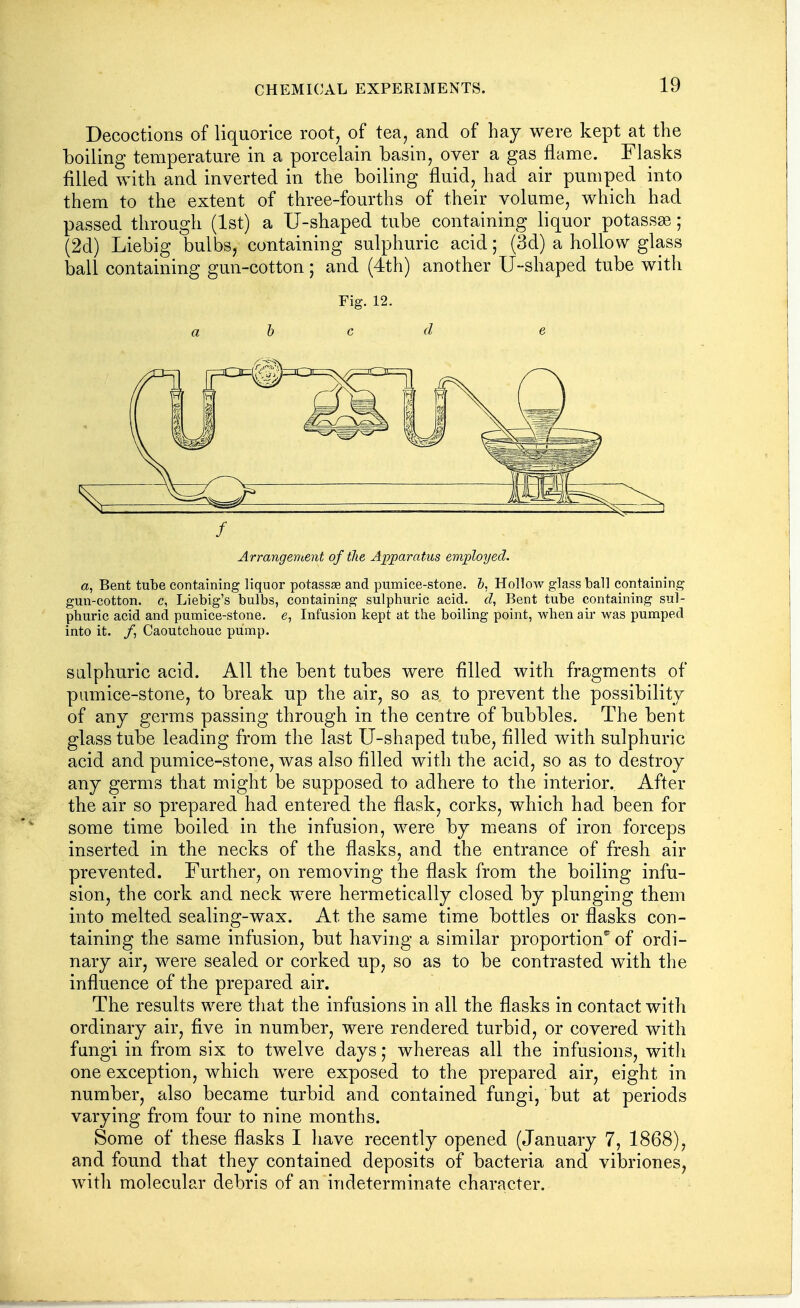 Decoctions of liquorice root, of tea, and of hay were kept at the boiling temperature in a porcelain basin, over a gas flame. Flasks filled with and inverted in the boiling fluid, had air pumped into them to the extent of three-fourths of their volume, which had passed through (1st) a U-shaped tube containing liquor potassse; (2d) Liebig bulbs, containing sulphuric acid; (3d) a hollow glass ball containing gun-cotton; and (4th) another U-shaped tube with Fig. 12. a h c d e f Arrangement of the Apparatus employed. a, Bent tube containing liquor potassse and pumice-stone, h. Hollow glass ball containing gun-cotton, c, Liebig's bulbs, containing sulphuric acid, d, Bent tube containing sul- phuric acid and pumice-stone, e, Infusion kept at the boiling point, when air was pumped into it. /, Caoutchouc pump. sulphuric acid. All the bent tubes were filled with fragments of pumice-stone, to break up the air, so as to prevent the possibility of any germs passing through in the centre of bubbles. The bent glass tube leading from the last U-shaped tube, filled with sulphuric acid and pumice-stone, was also filled with the acid, so as to destroy any germs that might be supposed to adhere to the interior. After the air so prepared had entered the flask, corks, which had been for some time boiled in the infusion, were by means of iron forceps inserted in the necks of the flasks, and the entrance of fresh air prevented. Further^ on removing the flask from the boiling infu- sion, the cork and neck were hermetically closed by plunging them into melted sealing-wax. At the same time bottles or flasks con- taining the same infusion, but having a similar proportion'' of ordi- nary air, were sealed or corked up, so as to be contrasted with the influence of the prepared air. The results were that the infusions in all the flasks in contact with ordinary air, five in number, were rendered turbid, or covered with fungi in from six to twelve days ,* whereas all the infusions, with one exception, which were exposed to the prepared air, eight in number, also became turbid and contained fungi, but at periods varying from four to nine months. Some of these flasks I have recently opened (January 7, 1868), and found that they contained deposits of bacteria and vibriones, with molecular debris of an indeterminate character.