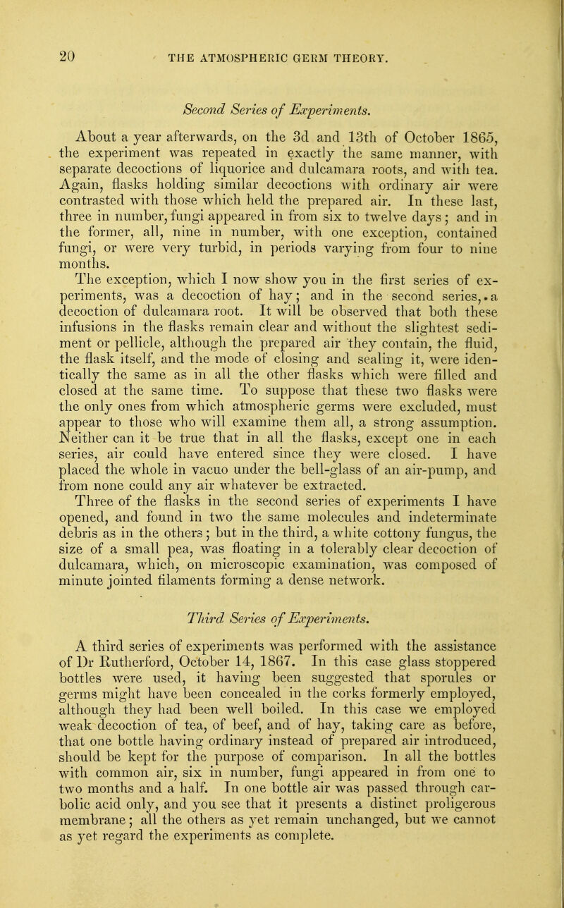 Second Series of Escperhnents. About a year afterwards, on the 3d and 13th of October 1865, the experiment was repeated in exactly the same manner, with separate decoctions of liquorice and dulcamara roots, and with tea. Again, flasks holding similar decoctions with ordinary air were contrasted with those which held the prepared air. In these last, three in number, fungi appeared in from six to twelve days; and in the former, all, nine in number, with one exception, contained fungi, or were very turbid, in periods varying from four to nine months. The exception, which I now show^ you in the first series of ex- periments, was a decoction of hay; and in the second series,.a decoction of dulcamara root. It will be observed that both these infusions in the flasks remain clear and without the slightest sedi- ment or pellicle, although the prepared air they contain, the fluid, the flask itself, and the mode of closing and sealing it, were iden- tically the same as in all the other flasks which were filled and closed at the same time. To suppose that these two flasks were the only ones from which atmospheric germs were excluded, must appear to those who will examine them all, a strong assumption. Neither can it be true that in all the flasks, except one in each series, air could have entered since they were closed. I have placed the whole in vacuo under the bell-glass of an air-pump, and from none could any air whatever be extracted. Three of the flasks in the second series of experiments I have opened, and found in two the same molecules and indeterminate debris as in the others ; but in the third, a white cottony fungus, the size of a small pea, was floating in a tolerably clear decoction of dulcamara, which, on microscopic examination, w^as composed of minute jointed filaments forming a dense network. Third Series of Experiments. A third series of experiments was performed with the assistance of I)r Rutherford, October 14, 1867. In this case glass stoppered bottles were used, it having been suggested that sporules or germs might have been concealed in the corks formerly employed, although they had been well boiled. In this case we employed w^eak decoction of tea, of beef, and of hay, taking care as before, that one bottle having ordinary instead of prepared air introduced, should be kept for the purpose of comparison. In all the bottles with common air, six in number, fungi appeared in from one to two months and a half. In one bottle air was passed through car- bolic acid only, and you see that it presents a distinct proligerous membrane; all the others as yet remain unchanged, but we cannot as yet regard the experiments as complete.