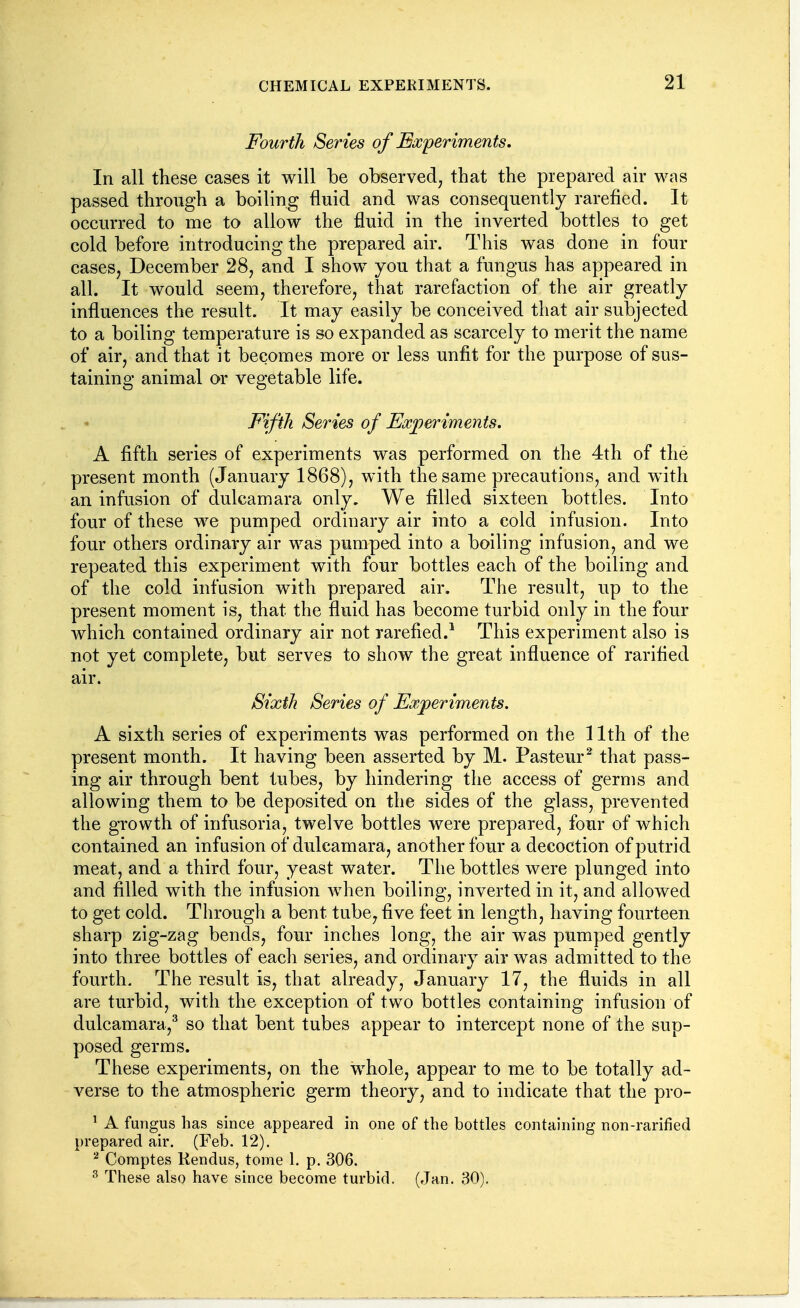 Fourth Series of Experiments, In all these cases it will be observed, that the prepared air was passed through a boiling fluid and was consequently rarefied. It occurred to me to allow the fluid in the inverted bottles to get cold before introducing the prepared air. This was done in four cases, December 28, and I show you that a fungus has appeared in all. It would seem, therefore, that rarefaction of the air greatly influences the result. It may easily be conceived that air subjected to a boiling temperature is so expanded as scarcely to merit the name of air, and that it becomes more or less unfit for the purpose of sus- taining animal or vegetable life. Fifth Series of Exjoeriments. A fifth series of experiments was performed on the 4th of the present month (January 1868), with the same precautions, and with an infusion of dulcamara only. We filled sixteen bottles. Into four of these we pumped ordinary air into a cold infusion. Into four others ordinary air was pumped into a boiling infusion, and we repeated this experiment with four bottles each of the boiling and of the cold infusion with prepared air. The result, up to the present moment is, that the fluid has become turbid only in the four which contained ordinary air not rarefied.^ This experiment also is not yet complete, but serves to show the great influence of rarified air. Sixth Series of Ex/periments. A sixth series of experiments was performed on the 11th of the present month. It having been asserted by M. Pasteur^ that pass- ing air through bent tubes, by hindering the access of germs and allowing them to be deposited on the sides of the glass, prevented the growth of infusoria, twelve bottles were prepared, four of which contained an infusion of dulcamara, another four a decoction of putrid meat, and a third four, yeast water. The bottles were plunged into and filled with the infusion when boiling, inverted in it, and allowed to get cold. Through a bent tube, five feet in length, having fourteen sharp zig-zag bends, four inches long, the air was pumped gently into three bottles of each series, and ordinary air was admitted to the fourth. The result is, that already, January 17, the fluids in all are turbid, with the exception of two bottles containing infusion of dulcamara,^ so that bent tubes appear to intercept none of the sup- posed germs. These experiments, on the whole, appear to me to be totally ad- verse to the atmospheric germ theory, and to indicate that the pro- ' A fungus has since appeared in one of the bottles containing non-rarified prepared air. (Feb. 12). ^ Comptes Kendus, tome 1. p. 306. ^ These also have since become turbid. (Jan. 30),