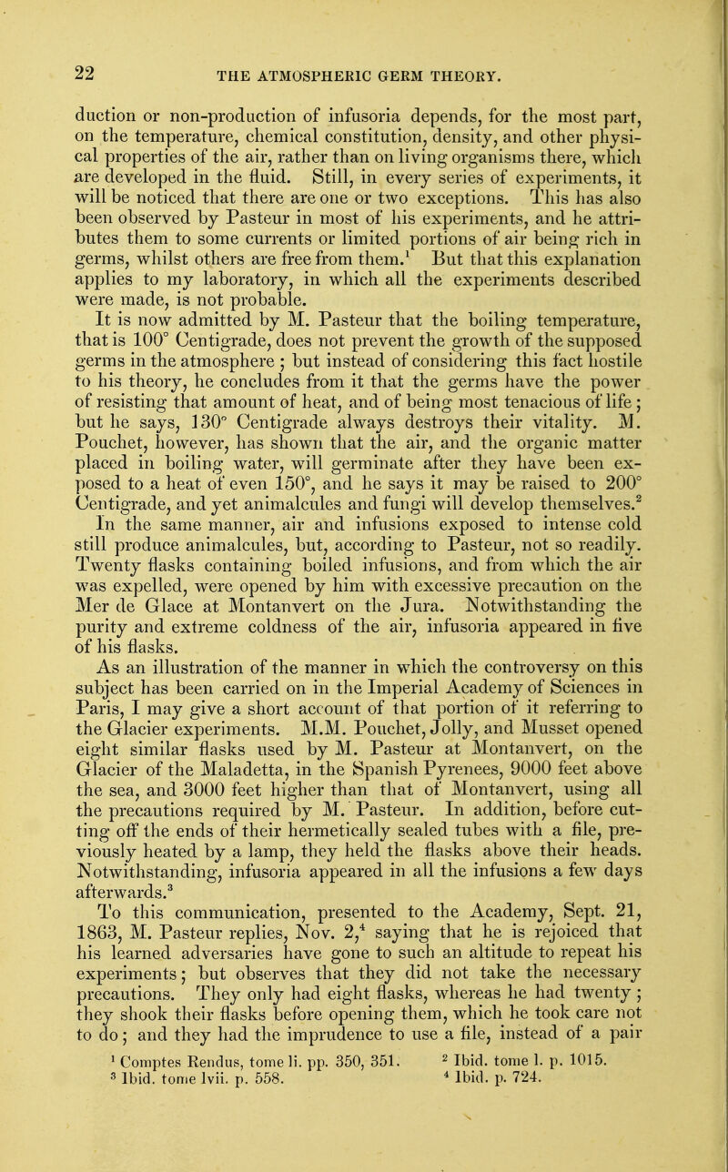 duction or non-prod action of infusoria depends, for the most part, on the temperature, chemical constitution, density, and other physi- cal properties of the air, rather than on living organisms there, which ^ire developed in the fluid. Still, in every series of experiments, it will be noticed that there are one or two exceptions. This has also been observed by Pasteur in most of his experiments, and he attri- butes them to some currents or limited portions of air being rich in germs, whilst others are free from them.^ But that this explanation applies to my laboratory, in which all the experiments described were made, is not probable. It is now admitted by M. Pasteur that the boiling temperature, that is 100° Centigrade, does not prevent the growth of the supposed germs in the atmosphere ; but instead of considering this fact hostile to his theory, he concludes from it that the germs have the power of resisting that amount of heat, and of being most tenacious of life; but he says, 130 Centigrade always destroys their vitality. M. Pouchet, however, has shown that the air, and the organic matter placed in boiling water, will germinate after they have been ex- posed to a heat of even 150°, and he says it may be raised to 200° Centigrade, and yet animalcules and fungi will develop themselves.^ In the same manner, air and infusions exposed to intense cold still produce animalcules, but, according to Pasteur, not so readily. Twenty flasks containing boiled infusions, and from which the air was expelled, were opened by him with excessive precaution on the Mer de Glace at Montanvert on the Jura. Notwithstanding the purity and extreme coldness of the air, infusoria appeared in live of his flasks. As an illustration of the manner in which the controversy on this subject has been carried on in the Imperial Academy of Sciences in Paris, I may give a short account of that portion of it referring to the Glacier experiments. M.M. Pouchet, Jolly, and Musset opened eight similar flasks used by M. Pasteur at Montanvert, on the Glacier of the Maladetta, in the Spanish Pyrenees, 9000 feet above the sea, and 3000 feet higher than that of Montanvert, using all the precautions required by M. Pasteur. In addition, before cut- ting ofl the ends of their hermetically sealed tubes with a file, pre- viously heated by a lamp, they held the flasks above their heads. Notwithstanding, infusoria appeared in all the infusions a few days afterwards.^ To this communication, presented to the Academy, Sept. 21, 1863, M. Pasteur replies, Nov. 2,^ saying that he is rejoiced that his learned adversaries have gone to such an altitude to repeat his experiments; but observes that they did not take the necessar}^ precautions. They only had eight flasks, whereas he had twenty; they shook their flasks before opening them, which he took care not to do; and they had the imprudence to use a file, instead of a pair 1 Comptes Rendus, tome li. pp. 350, 351. ^ i^id. tome 1. p. 1015. 3 Ibid, tome Ivii. p. 558. ^ Ibid. p. 724.