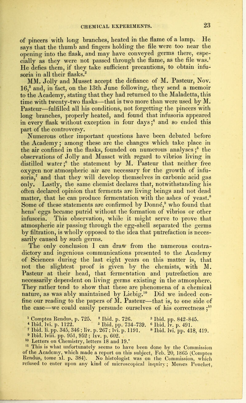 of pincers with long branches, heated in the flame of a lamp. He says that the thumb and fingers holding the file were too near the opening into the flask, and may have conveyed germs there, espe- cially as they were not passed through the flame, as the file was.^ He defies them^ if they take sufficient precautions, to obtain infu- soria in all their flasks.^ MM. Jolly and Musset accept the defiance of M. Pasteur, Nov. 16,^ and, in fact, on the 13th June following, they send a memoir to the Academy, stating that they had returned to the Maladetta, this time with twenty-two flasks—that is two more than were used by M. Pasteur—fulfilled all his conditions, not forgetting the pincers with long branches, properly heated, and found that infusoria appeared in every flask without exception in four days and so ended this part of the controversy. Numerous other important questions have been debated before the Academy; among these are the changes which take place in the air confined in the flasks, founded on numerous analyses f the observations of Jolly and Musset Avith regard to vibrios living in distilled water;® the statement by M. Pasteur that neither free oxygen nor atmospheric air are necessary for the growth of infu- soria/ and that they will develop themselves in carbonic acid gas only. Lastly, the same chemist declares that, notwithstanding his often declared opinion that ferments are living beings and not dead matter, that he can produce fermentation with the ashes of yeast.^ Some of these statements are confirmed by Donne,^ who found that hens' eggs became putrid witliout the formation of vibrios or other infusoria. This observation, wliile it might serve to prove that atmospheric air passing through the egg-shell separated the germs by filtration, is wholly opposed to the idea that putrefaction is neces- sarily caused by such germs. The only conclusion I can draw from the numerous contra- dictory and ingenious communications presented to the Academy of Sciences during the last eight years on this matter is, that not the slightest proof is given by the chemists, with M. Pasteur at their head, that fermentation and putrefaction are necessarily dependent on living germs existing in the atmosphere. They rather tend to show that these are phenomena of a chemical nature, as was ably maintained by Liebig.^*^ Did we indeed con- fine our reading to the papers of M. Pasteur—that is, to one side of the case—we could easily persuade ourselves of his correctness 1 Comptes Rendus, p. 725. ^ ibj^. p. 726. s Ibid. pp. 842-845. 4 Ibid. Ivi. p. 1122. 5 Ibid. pp. 734-739. ^ ibid. Iv. p. 491. 7 Ibid. li. pp. 345, 346 ; liv. p. 267 ; Ivi. p. 1191. » Ibid. Ivi. pp. 418, 419. 9 Ibid. Iviii. pp. 951, 952 ; Ixv. p. 602. ^0 Letters on Chemistry, letters 18 and 19.' This is what unfortunately seems to have been done by the Commission of the Academy, which made a report on this subject, Feb. 20, 1865 (Comptes Rendus, tome xl. p. 384). No histologist was on the Commission, wliich refused to enter upon any kind of microscoi)ical inquiry; Messrs Poucliet,