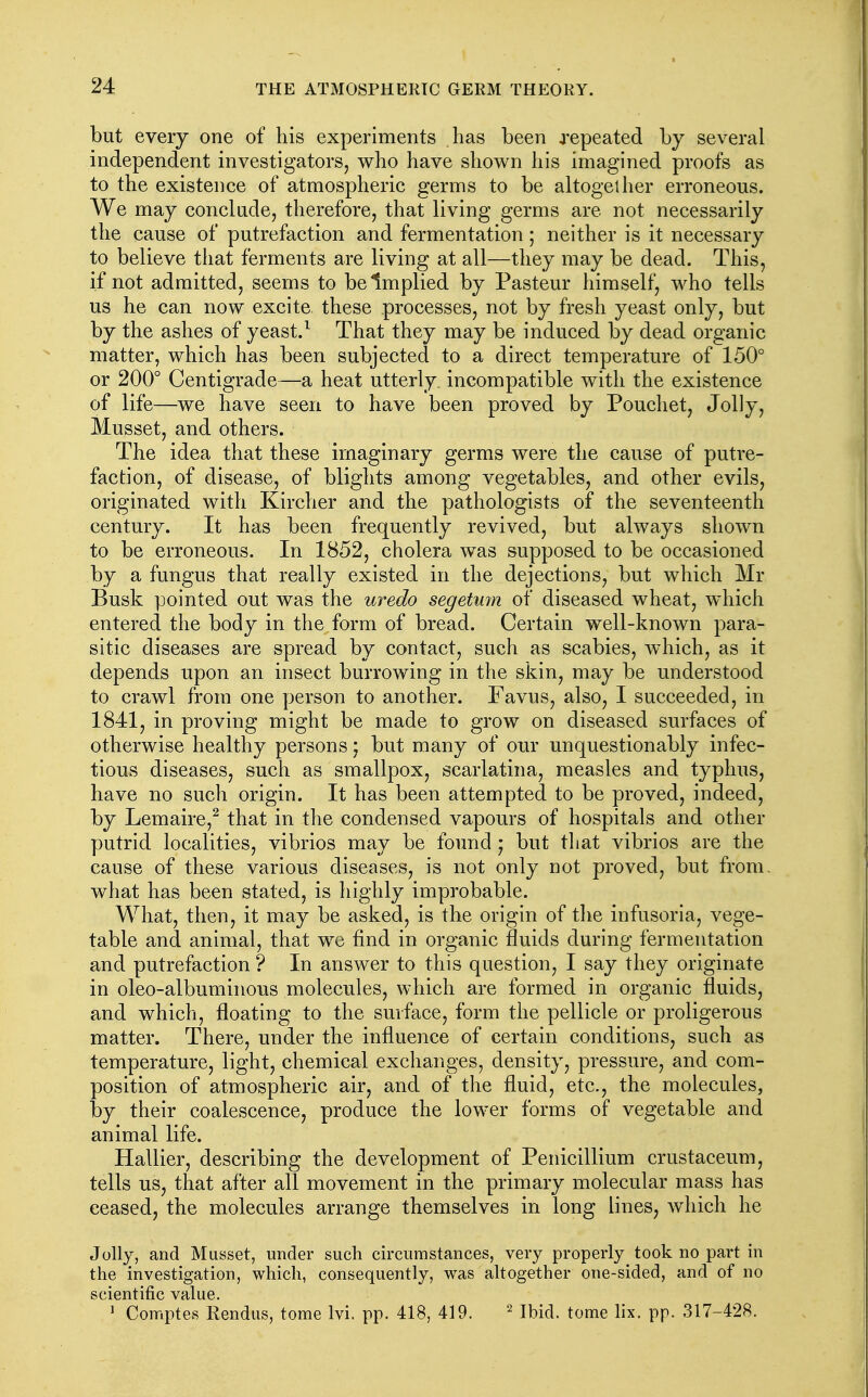 but every one of his experiments has been repeated by several independent investigators, who have shown his imagined proofs as to the existence of atmospheric germs to be altogether erroneous. We may conclude, therefore, that living germs are not necessarily the cause of putrefaction and fermentation ; neither is it necessary to believe that ferments are living at all—they may be dead. This, if not admitted, seems to be Implied by Pasteur himself, who tells us he can now excite these processes, not by fresh yeast only, but by the ashes of yeast.^ That they may be induced by dead organic matter, which has been subjected to a direct temperature of 150° or 200° Centigrade—a heat utterly, incompatible with the existence of life—we have seen to have been proved by Pouchet, Jolly, Musset, and others. The idea that these imaginary germs were the cause of putre- faction, of disease, of blights among vegetables, and other evils, originated with Kircher and the pathologists of the seventeenth century. It has been frequently revived, but always shown to be erroneous. In 1852, cholera was supposed to be occasioned by a fungus that really existed in the dejections, but which Mr Busk pointed out was the uredo segetmn of diseased wheat, which entered the body in the form of bread. Certain well-known para- sitic diseases are spread by contact, such as scabies, which, as it depends upon an insect burrowing in the skin, may be understood to crawl from one person to another. Favus, also, I succeeded, in 1841, in proving might be made to grow on diseased surfaces of otherwise healthy persons; but many of our unquestionably infec- tious diseases, such as smallpox, scarlatina, measles and typhus, have no such origin. It has been attempted to be proved, indeed, by Lemaire,^ that in the condensed vapours of hospitals and other putrid localities, vibrios may be found ; but that vibrios are the cause of these various diseases, is not only not proved, but from, what has been stated, is highly improbable. What, then, it may be asked, is the origin of the infusoria, vege- table and animal, that we find in organic fluids during fermentation and putrefaction ? In answer to this question, I say they originate in oleo-albuminous molecules, which are formed in organic fluids, and which, floating to the surface, form the pellicle or proligerous matter. There, under the influence of certain conditions, such as temperature, light, chemical exchanges, density, pressure, and com- position of atmospheric air, and of the fluid, etc., the molecules, by their coalescence, produce the lower forms of vegetable and animal life. Hallier, describing the development of Penicillium crustaceum, tells us, that after all movement in the primary molecular mass has ceased, the molecules arrange themselves in long lines, which he Jolly, and Musset, under such circumstances, very properly took no part in the investigation, which, consequently, was altogether one-sided, and of no scientific value. ^ Comptes Rendus, tome Ivi. pp. 418, 419. Ibid, tome lix. pp. 317-428.