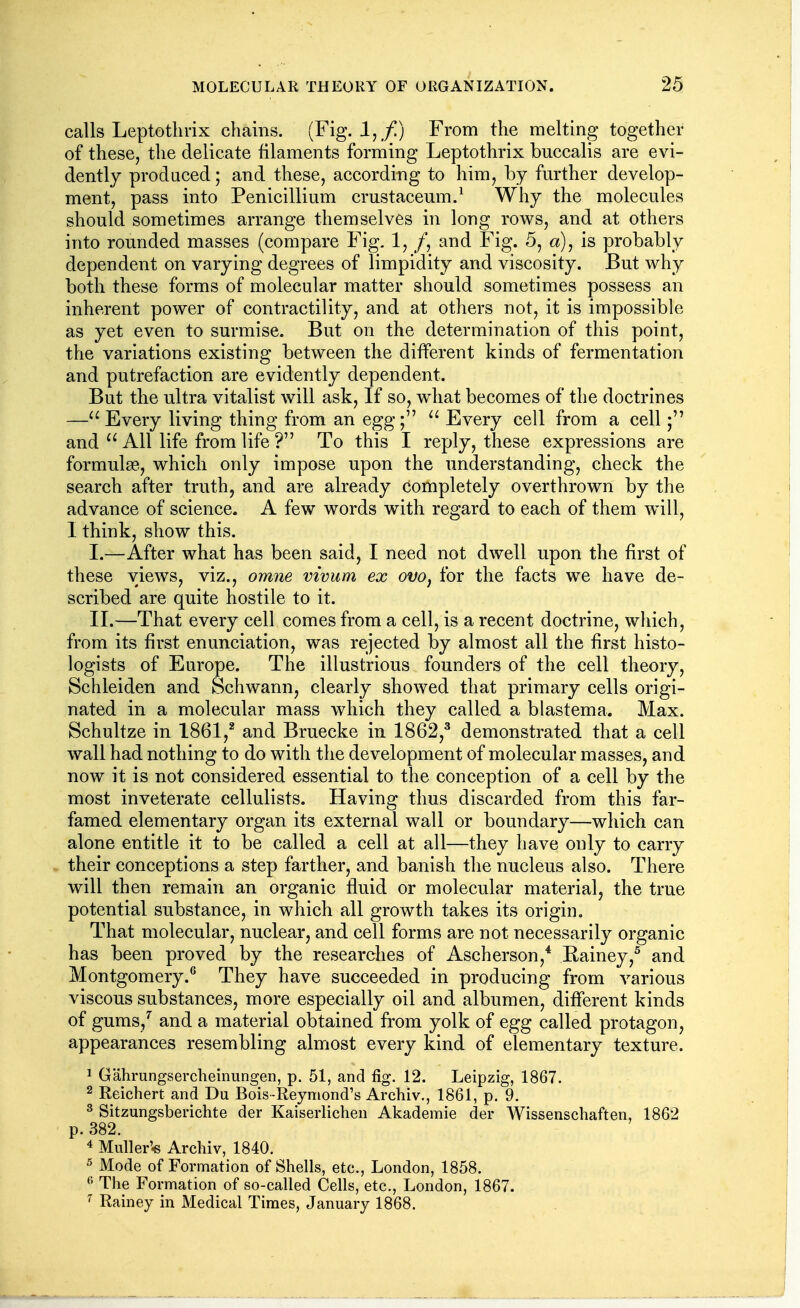 calls Leptothrix chains. (Fig. 1, /) From the melting together of these, the delicate filaments forming Leptothrix buccalis are evi- dently produced; and these, according to him, by fm-ther develop- ment, pass into Penicillium crustaceum.^ Why the molecules should sometimes arrange themselves in long rows, and at others into rounded masses (compare Fig, 1, /, and Fig. 5, a), is probably dependent on varying degrees of limpidity and viscosity. But why both these forms of molecular matter should sometimes possess an inherent power of contractility, and at others not, it is impossible as yet even to surmise. But on the determination of this point, the variations existing between the different kinds of fermentation and putrefaction are evidently dependent. But the ultra vitalist will ask. If so, what becomes of the doctrines —Every living thing from an egg;  Every cell from a cell and  All life from life ? To this I reply, these expressions are formulae, which only impose upon the understanding, check the search after truth, and are already completely overthrown by the advance of science. A few words with regard to each of them Avill, I think, show this. I. —After what has been said, I need not dwell upon the first of these views, viz., omne vivum ex ovo, for the facts we have de- scribed are quite hostile to it. II. —That every cell comes from a cell, is a recent doctrine, which, from its first enunciation, was rejected by almost all the first histo- logists of Europe. The illustrious founders of the cell theory, Schleiden and Schwann, clearly showed that primary cells origi- nated in a molecular mass which they called a blastema. Max. Schultze in 1861,^ and Bruecke in 1862,^ demonstrated that a cell wall had nothing to do with the development of molecular masses, and now it is not considered essential to the conception of a cell by the most inveterate cellulists. Having thus discarded from this far- famed elementary organ its external wall or boundary—which can alone entitle it to be called a cell at all—they have only to carry their conceptions a step farther, and banish the nucleus also. There will then remain an organic fluid or molecular material, the true potential substance, in which all growth takes its origin. That molecular, nuclear, and cell forms are not necessarily organic has been proved by the researches of Ascherson,* Rainey,^ and Montgomery.^ They have succeeded in producing from various viscous substances, more especially oil and albumen, different kinds of gums,^ and a material obtained from yolk of egg called protagon, appearances resembling almost every kind of elementary texture. 1 Gahrungsercheinungen, p. 51, and fig. 12. Leipzig, 1867. 2 Reichert and Du Bois-Reymond's Archiv., 1861, p. 9. ^ Sitzungsberichte der Kaiserlichen Akademie der Wissenschaften, 1862 p. 382. 4 Muller'« Archiv, 1840. 5 Mode of Formation of Shells, etc., London, 1858. The Formation of so-called Cells, etc., London, 1867. ^ Rainey in Medical Times, January 1868.