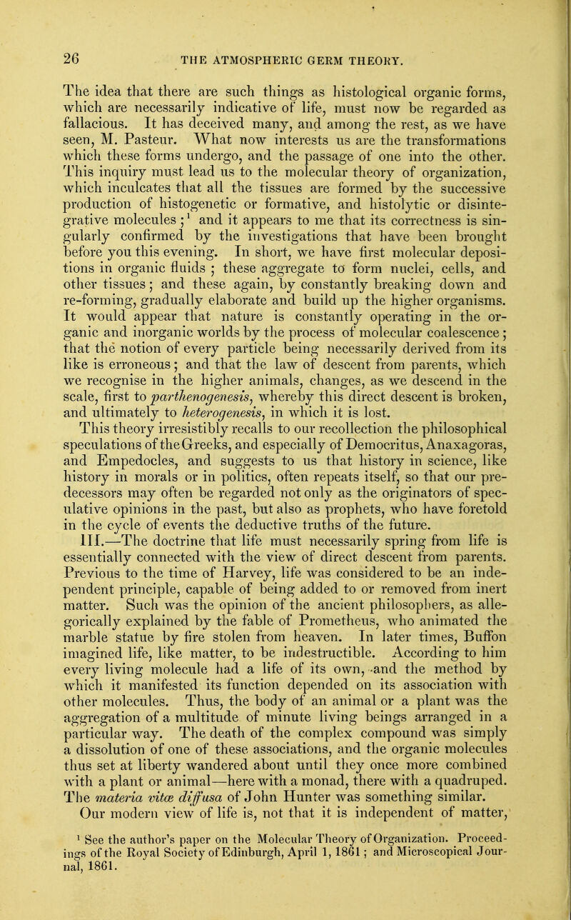 The idea that there are such things as histological organic forms, which are necessarily indicative of life, must now be regarded as fallacious. It has deceived many, and among the rest, as we have seen, M. Pasteur. What now interests us are the transformations which these forms undergo, and the passage of one into the other. This inquiry must lead us to the molecular theory of organization, which inculcates that all the tissues are formed by the successive production of histogenetic or formative, and histolytic or disinte- grative molecules ;^ and it appears to me that its correctness is sin- gularly confirmed by the investigations that have been brouglit before you this evening. In short, we have first molecular deposi- tions in organic fluids ; these aggregate to form nuclei, cells, and other tissues; and these again, by constantly breaking down and re-forming, gradually elaborate and build up the higher organisms. It would appear that nature is constantly operating in the or- ganic and inorganic worlds by the process of molecular coalescence ; that the notion of every particle being necessarily derived from its like is erroneous; and that the law of descent from parents, which we recognise in the higher animals, changes, as we descend in the scale, first to parthenogenesis^ whereby this direct descent is broken, and ultimately to heterogenesis, in which it is lost. This theory irresistibly recalls to our recollection the philosophical speculations of the Greeks, and especially of Deraocritus, Anaxagoras, and Empedocles, and suggests to us that history in science, like history in morals or in politics, often repeats itself, so that our pre- decessors may often be regarded not only as the originators of spec- ulative opinions in the past, but also as prophets, who have foretold in the cycle of events the deductive truths of the future. III.—The doctrine that life must necessarily spring from life is essentially connected with the view of direct descent from parents. Previous to the time of Harvey, life was considered to be an inde- pendent principle, capable of being added to or removed from inert matter. Such was the opinion of the ancient philosophers, as alle- gorically explained by the fable of Prometheus, who animated the marble statue by fire stolen from heaven. In later times, BufFon imagined life, like matter, to be indestructible. According to him every living molecule had a life of its own, and the method by which it manifested its function depended on its association with other molecules. Thus, the body of an animal or a plant was the aggregation of a multitude of minute living beings arranged in a particular way. The death of the complex compound was simply a dissolution of one of these associations, and the organic molecules thus set at liberty wandered about until they once more combined with a plant or animal—herewith a monad, there with a quadruped. The materia vitce diffusa of John Hunter was something similar. Our modern view of life is, not that it is independent of matter, ^ See the author's paper on the Molecular Theory of Organization. Proceed- ings of the Royal Society of Edinburgh, April 1,1861; and Microscopical Jour- nal, 1861.