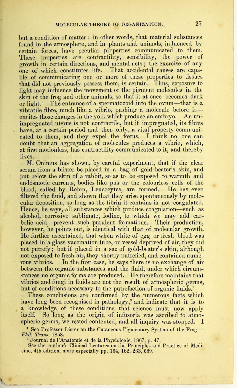 but a condition of matter : in nther words, that material substances found in the atmosphere, and in plants and animals, influenced by certain forces, have peculiar properties communicated to them. These properties are contractility, sensibility, the power of growth in certain directions, and mental acts; the exercise of any one of which constitutes life. That accidental causes are capa- ble of communicating one or more of these properties to tissues that did not previously possess them, is certain. Thus, exposure to light may influence the movement of the pigment molecules in the skin of the frog and other animals, so that it at once becomes dark or light.^ The entrance of a spermatozoid into the ovum—that is a vibratile fibre, much like a vibrio, pushing a molecule before it— excites those changes in the yolk which produce an embryo. An un- impregnated uterus is not contractile, but if impregnated, its fibres have, at a certain period and then only, a vital property communi- cated to them, and they expel the foetus. I think no one can doubt that an aggregation of molecules produces a vibrio, which, at first motionless, has contractility communicated to it, and thereby lives. M. Onimus has shown, by careful experiment, that if the clear serum from a blister be placed in a bag of gold-beater's skin, and put below the skin of a rabbit, so as to be exposed to warmth and endosmotic currents, bodies like pus or the colourless cells of the blood, called by Robin, Leucocytes, are formed. He has even filtered the fluid, and shown that they arise spontaneously by mole- cular deposition, so long as the fibrin it contains is not coagulated. Hence, he says, all substances which produce coagulation—such as alcohol, corrosive sublimate, iodine, to which we may add car- bolic acid—prevent such purulent formations. Their production, however, he points out, is identical with that of molecular growth. He further ascertained, that when white of egg or fresh blood was placed in a glass vaccination tube, or vessel deprived of air, they did not putrefy; but if placed in a sac of gold-beater's skin, although not exposed to fresh air, they shortly putrefied, and contained nume- rous vibrios. In the first case, he says there is no exchange of air between the organic substances and the fluid, under which circum- stances no organic fprms are produced. He therefore maintains that vibrios and fungi in fluids are not the result of atmospheric germs, but of conditions necessary to the putrefaction of organic fluids.^ These conclusions are confirmed by the numerous facts which have long been recognised in pathology,^ and indicate that it is to a knowledge of these conditions that science must now apply itself. So long as the origin of infusoria was ascribed to atmo- spheric germs, we rested contented, and all inquiry was stopped. I ^ See Professor Lister on the Cutaneous Pigmentary System of the Frog.— Phil. Trans. 1858. ^ Journal de I'Anatomie et de la Physiologie, 1867, p. 47. See the author's Clinical Lectures on the Principles and Practice of Medi- cine, 4th edition, more especially pp. 164, 182, 233, 689.