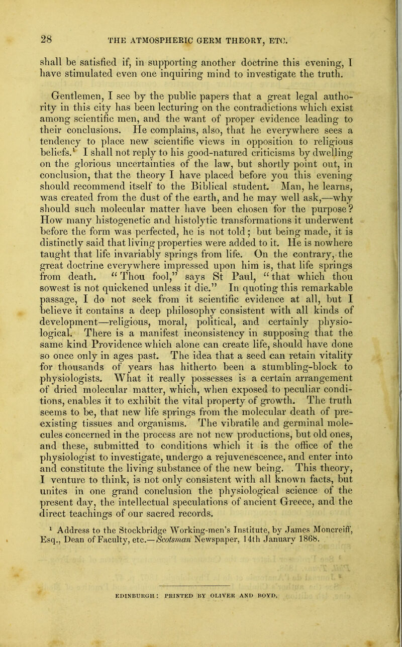 shall be satisfied if, in supporting another doctrine this evening, I have stimulated even one inquiring mind to investigate the truth. Gentlemen, I see by the public papers that a great legal autho- rity in this city has been lecturing on the contradictions which exist among scientific men, and the want of proper evidence leading to their conclusions. He complains, also, that he everywhere sees a tendency to place new scientific views in opposition to religious beliefs.^ I shall not reply to his good-natured criticisms by dwelling on the glorious uncertainties of the law, but shortly point out, in conclusion, that the theory I have placed before you this evening should recommend itself to the Biblical student. Man, he learns, was created from the dust of the earth, and he may well ask,—why should such molecular matter have been chosen for the purpose? How many histogenetic and histolytic transformations it underwent before the form was perfected, he is not told; but being made, it is distinctly said that living properties were added to it He is nowhere taught that life invariably springs from life. On the contrary, the great doctrine everywhere impressed upon him is, that life springs from death. Thou fool, says St Paul,  that which thou sowest is not quickened unless it die. In quoting this remarkable passage, I do not seek from it scientific evidence at all, but I believe it contains a deep philosophy consistent with all kinds of development—religious, moral, political, and certainly physio- logical. There is a manifest inconsistency in supposing that the same kind Providence which alone can create life, should have done so once only in ages past. The idea that a seed can retain vitality for thousands of years has hitherto been a stumbling-block to physiologists. What it really possesses is a certain arrangement of dried molecular matter, which, when exposed to peculiar condi- tions, enables it to exhibit the vital property of growth. The truth seems to be, that new life springs from the molecular death of pre- existing tissues and organisms. The vibratile and germinal mole- cules concerned in the process are not new productions, but old ones, and these, submitted to conditions which it is the office of the physiologist to investigate, undergo a rejuvenescence, and enter into and constitute the living substance of the new being. This theory, 1 venture to think, is not only consistent with all known facts, but unites in one grand conclusion the physiological science of the present day, the intellectual speculations of ancient Greece, and the direct teachings of our sacred records. ^ Address to the Stockbridge Working-men's Institute, by James Moncreiff, Esq., Dean of Faculty, etc.—Scotsman Newspaper, 14th January 1868. EDINBURGH : PRINTED BY OLIVER AND BOYD,