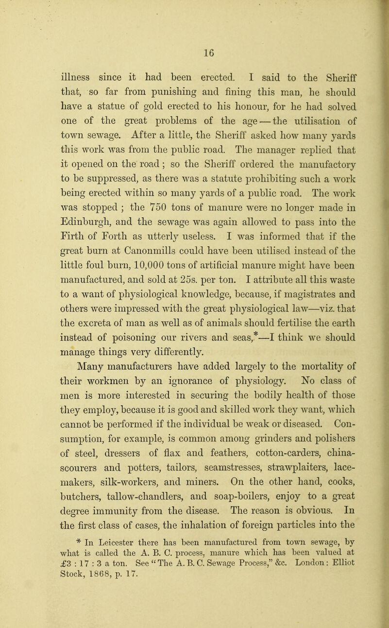 illness since it had been erected. I said to the Sheriff that, so far from punishing and fining this man, he should have a statue of gold erected to his honour, for he had solved one of the great problems of the age^—the utilisation of town sewage. After a little, the Sheriff asked how many yards this work was from the public road. The manager replied that it opened on the road; so the Sheriff ordered the manufactory to be suppressed, as there was a statute prohibiting such a work being erected within so many yards of a public road. The work was stopped ; the 750 tons of manure were no longer made in Edinburgh, and the sewage was again allowed to pass into the Firth of Forth as utterly useless. I was informed that if the great burn at Canonmills could have been utilised instead of the little foul burn, 10,000 tons of artificial manure might have been manufactured, and sold at 25s. per ton. I attribute all this waste to a want of physiological knowledge, because, if magistrates and others were impressed with the great physiological law—viz. that the excreta of man as well as of animals should fertilise the earth instead of poisoning our rivers and seas,*—I think we should manage things very differently. Many manufacturers have added largely to the mortality of their workmen by an ignorance of physiology. ISTo class of men is more interested in securing the bodily health of those they employ, because it is good and skilled work they want, which cannot be performed if the individual be weak or diseased. Con- sumption, for example, is common among grinders and polishers of steel, dressers of flax and feathers, cotton-carders, china- scourers and potters, tailors, seamstresses, strawplaiters, lace- makers, silk-workers, and miners. On the other hand, cooks, butchers, tallow-chandlers, and soap-boilers, enjoy to a great degree immunity from the disease. The reason is obvious. In the first class of cases, the inhalation of foreign particles into the * In Leicester there has been manufactured from town sewage, by what is called the A. B. C. process, manure which has been valued at ^3 : 17 : 3 a ton. See  The A. B. C. Sewage Process, &c. London: Elliot Stock, 1868, p. 17,