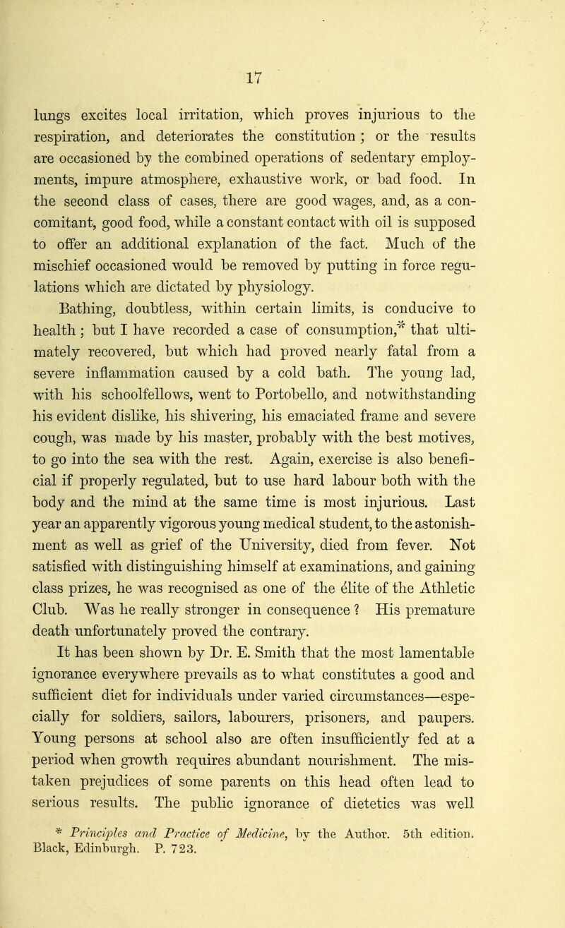 lungs excites local irritation, which proves injurious to tlie respiration, and deteriorates the constitution ; or the results are occasioned by the combined operations of sedentary employ- ments, impure atmosphere, exhaustive work, or bad food. In the second class of cases, there are good wages, and, as a con- comitant, good food, while a constant contact with oil is supposed to offer an additional explanation of the fact. Much of the mischief occasioned would be removed by putting in force regu- lations which are dictated by physiology. Bathing, doubtless, within certain limits, is conducive to health ; but I have recorded a case of consumption,'' that ulti- mately recovered, but which had proved nearly fatal from a severe inflammation caused by a cold bath. The young lad, with his schoolfellows, went to Portobello, and notwithstanding his evident dislike, his shivering, his emaciated frame and severe cough, was made by his master, probably with the best motives, to go into the sea with the rest. Again, exercise is also benefi- cial if properly regulated, but to use hard labour both with the body and the mind at the same time is most injurious. Last year an apparently vigorous young medical student, to the astonish- ment as well as grief of the University, died from fever. Not satisfied with distinguishing himself at examinations, and gaining class prizes, he was recognised as one of the elite of the Athletic Club. Was he really stronger in consequence ? His premature death unfortunately proved the contrary. It has been shown by Dr. E. Smith that the most lamentable ignorance everywhere prevails as to what constitutes a good and sufficient diet for individuals under varied circumstances—espe- cially for soldiers, sailors, labourers, prisoners, and paupers. Young persons at school also are often insufficiently fed at a period when growth requires abundant nourishment. The mis- taken prejudices of some parents on this head often lead to serious results. The public ignorance of dietetics was well * Princi])les and Practice of Medicine, by the Author. 5th edition. Black, Edinburgh. P. 723.