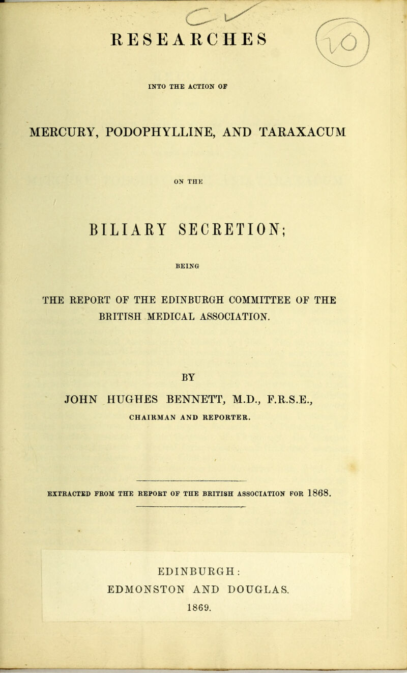 RESEARCHES INTO THE ACTION OF MERCURY, PODOPHYLLINE, AND TARAXACUM ON THE BILIARY SECRETION; BEING THE REPOET OF THE EDINBURGH COMMITTEE OF THE BRITISH MEDICAL ASSOCIATION. BY JOHN HUGHES BENNETT, M.D., F.R.S.E., CHAIRMAN AND REPORTER. EXTRACTED FROM THE REPORT OF THE BRITISH ASSOCIATION FOR 1868. EDINBURGH: EDMONSTON AND DOUGLAS. 1869.