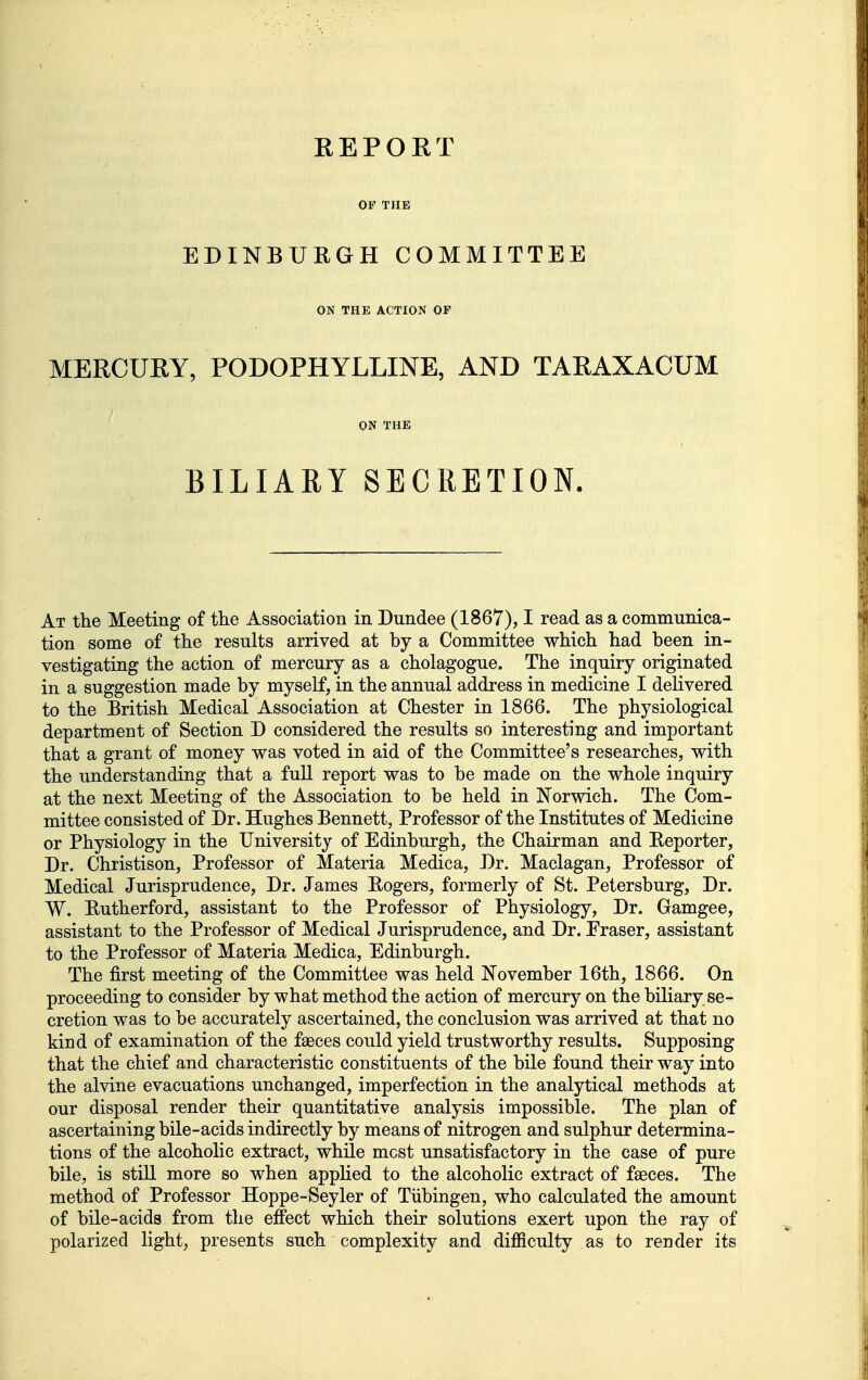 REPORT OF THK EDINBURGH COMMITTEE ON THE ACTION OF MERCURY, PODOPHYLLINE, AND TARAXACUM ON THE BILIARY SECRETION. At the Meeting of tlie Association in Dundee (1867), I read as a communica- tion some of the results arrived at by a Committee which had been in- vestigating the action of mercury as a cholagogue. The inquiry originated in a suggestion made by myself, in the annual address in medicine I delivered to the British Medical Association at Chester in 1866. The physiological department of Section D considered the results so interesting and important that a grant of money was voted in aid of the Committee's researches, with the understanding that a full report was to be made on the whole inquiry at the next Meeting of the Association to be held in Norwich. The Com- mittee consisted of Dr. Hughes Bennett, Professor of the Institutes of Medicine or Physiology in the University of Edinburgh, the Chairman and Reporter, Dr. Christison, Professor of Materia Medica, Dr. Maclagan, Professor of Medical Jurisprudence, Dr. James Rogers, formerly of St. Petersburg, Dr. W. Rutherford, assistant to the Professor of Physiology, Dr. Gamgee, assistant to the Professor of Medical Jurisprudence, and Dr. Eraser, assistant to the Professor of Materia Medica, Edinburgh. The first meeting of the Committee was held November 16th, 1866. On proceeding to consider by what method the action of mercury on the biliary se- cretion was to be accurately ascertained, the conclusion was arrived at that no kind of examination of the faeces could yield trustworthy results. Supposing that the chief and characteristic constituents of the bile found their way into the alvine evacuations unchanged, imperfection in the analytical methods at our disposal render their quantitative analysis impossible. The plan of ascertaining bile-acids indirectly by means of nitrogen and sulphur determina- tions of the alcoholic extract, while most unsatisfactory in the case of pure bile, is stiU more so when applied to the alcoholic extract of faeces. The method of Professor Hoppe-Seyler of Tubingen, who calculated the amount of bile-acids from the effect which their solutions exert upon the ray of polarized light, presents such complexity and difficulty as to render its