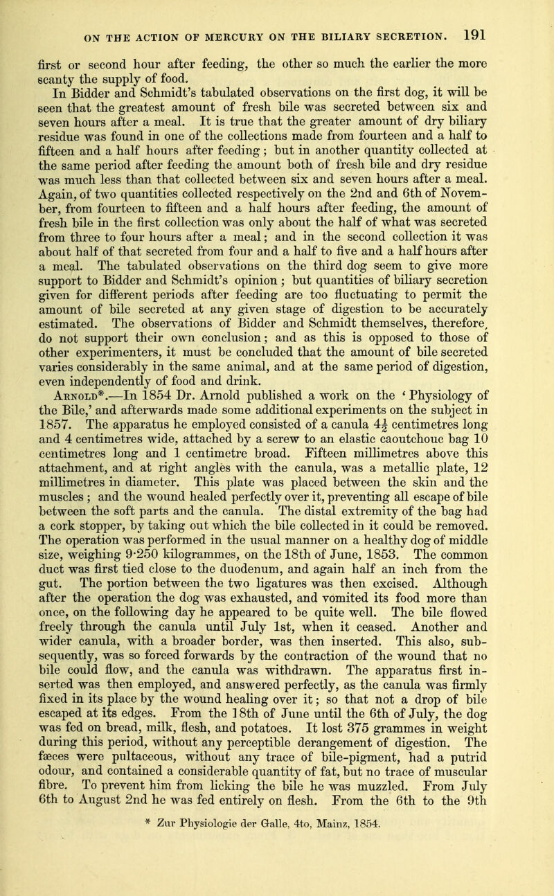 first or second hour after feeding, the other so much the earlier the more scanty the supply of food. In Bidder and Schmidt's tabulated observations on the first dog, it will be seen that the greatest amount of fresh bile was secreted between six and seven hours after a meal. It is true that the greater amount of dry biliary residue was found in one of the collections made from fourteen and a half to fifteen and a half hours after feeding; but in another quantity collected at the same period after feeding the amount both of fresh bile and dry residue was much less than that collected between six and seven hours after a meal. Again, of two quantities collected respectively on the 2nd and 6th of Novem- ber, from fourteen to fifteen and a half hours after feeding, the amount of fresh bile in the first collection was only about the half of what was secreted from three to four hours after a meal; and in the second collection it was about half of that secreted from four and a half to five and a half hours after a meal. The tabulated observations on the third dog seem to give more support to Bidder and Schmidt's opinion; but quantities of biliary secretion given for different periods after feeding are too fiuctuating to permit the amount of bile secreted at any given stage of digestion to be accurately estimated. The observations of Bidder and Schmidt themselves, therefore, do not support their own conclusion; and as this is opposed to those of other experimenters, it must be concluded that the amount of bile secreted varies considerably in the same animal, and at the same period of digestion, even independently of food and drink. Arnold*.—In 1854 Dr. Arnold published a work on the * Physiology of the Bile,' and afterwards made some additional experiments on the subject in 1857. The apparatus he employed consisted of a canula 4| centimetres long and 4 centimetres wide, attached by a screw to an elastic caoutchouc bag 10 centimetres long and 1 centimetre broad. Fifteen millimetres above this attachment, and at right angles with the canula, was a metallic plate, 12 millimetres in diameter. This plate was placed between the skin and the muscles ; and the wound healed perfectly over it, preventing all escape of bile between the soft parts and the canula. The distal extremity of the bag had a cork stopper, by taking out which the bile collected in it could be removed. The operation was performed in the usual manner on a healthy dog of middle size, weighing 9*250 kilogrammes, on the 18th of June, 1853. The common duct was first tied close to the duodenum, and again half an inch from the gut. The portion between the two ligatures was then excised. Although after the operation the dog was exhausted, and vomited its food more than once, on the following day he appeared to be quite well. The bile flowed freely through the canula until July 1st, when it ceased. Another and wider canula, with a broader border, was then inserted. This also, sub- sequently, was so forced forwards by the contraction of the wound that no bile could flow, and the canula was withdrawn. The apparatus first in- serted was then employed, and answered perfectly, as the canula was firmly fixed in its place by the wound healing over it; so that not a drop of bile escaped at its edges. From the ]8th of June until the 6th of July, the dog was fed on bread, milk, flesh, and potatoes. It lost 375 grammes in weight during this period, without any perceptible derangement of digestion. The faeces were pultaceous, without any trace of bile-pigment, had a putrid odour, and contained a considerable quantity of fat, but no trace of muscular fibre. To prevent him from licking the bile he was muzzled. From July 6th to August 2nd he was fed entirely on flesh. From the 6th to the 9th * Zur Physiologie der Galle, 4to, Mainz, 1854.