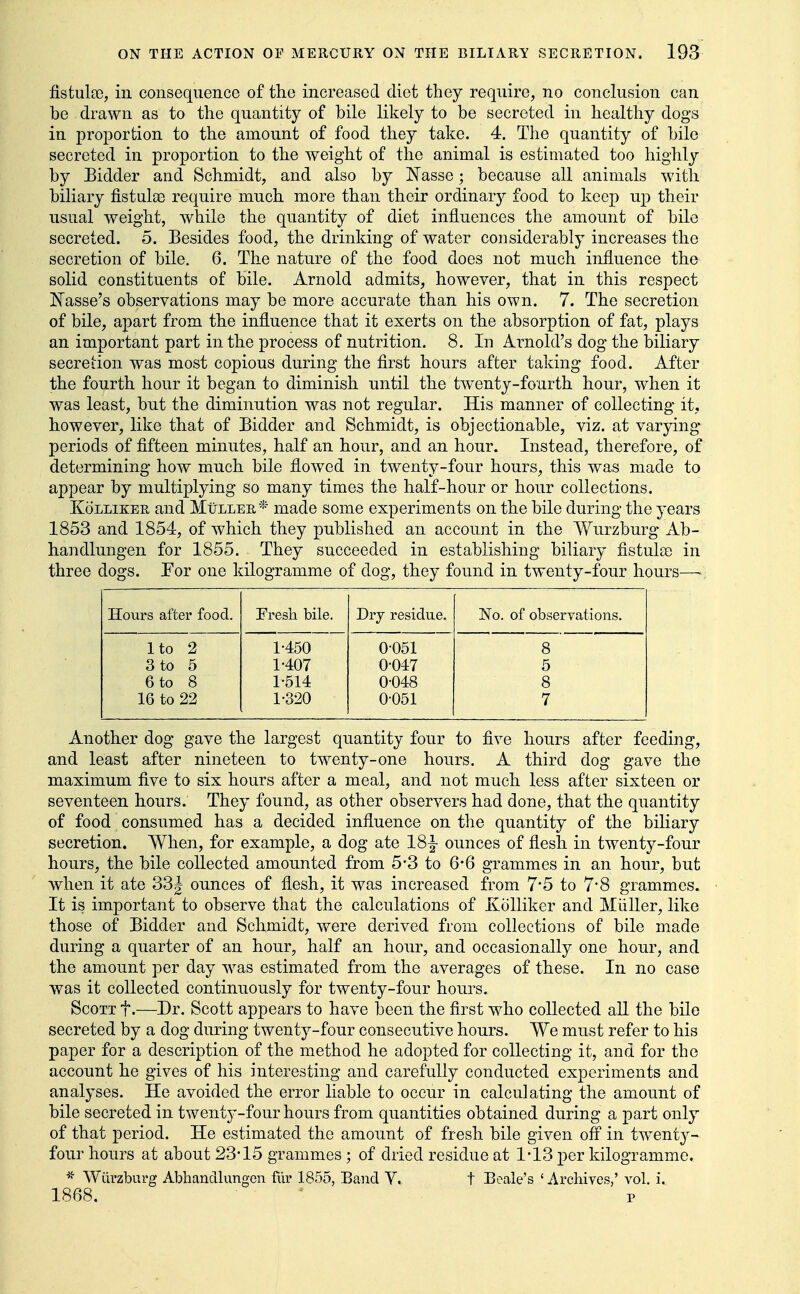 fistulte, in consequence of the increased diet they require, no conclusion can be drawn as to the quantity of bile likely to be secreted in healthy dogs in proportion to the amount of food they take. 4. The quantity of bile secreted in proportion to the weight of the animal is estimated too highly by Bidder and Schmidt, and also by Nasse; because all animals with biliary fistulas require much more than their ordinary food to keep up their usual weight, while the quantity of diet influences the amount of bile secreted. 5. Besides food, the drinking of water considerably increases the secretion of bile. 6. The nature of the food does not much influence the solid constituents of bile. Arnold admits, however, that in this respect Nasse's observations may be more accurate than his own. 7. The secretion of bile, apart from the influence that it exerts on the absorption of fat, plays an important part in the process of nutrition. 8. In Arnold's dog the biliary secretion was most copious during the first hours after taking food. After the fourth hour it began to diminish until the twenty-fourth hour, when it was least, but the diminution was not regular. His manner of collecting it, however, like that of Bidder and Schmidt, is objectionable, viz. at varying periods of fifteen minutes, half an hour, and an hour. Instead, therefore, of determining how much bile flowed in twenty-four hours, this was made to appear by multiplying so many times the half-hour or hour collections. KoLLizEE and MtiLLEE,* made some experiments on the bile during the years 1853 and 1854, of which they published an account in the Wurzburg Ab- handlungen for 1855. They succeeded in establishing biliary fistulso in three dogs. Por one kilogramme of dog, they found in twenty-four hours—■ Hours after food. Fresh bile. Dry residue. No. of observations. Ito 2 1450 0-051 8 3 to 5 1-407 0-047 5 6 to 8 1-514 0-048 8 16 to 22 1-320 0-051 7 Another dog gave the largest quantity four to five hours after feeding, and least after nineteen to twenty-one hours. A third dog gave the maximum five to six hours after a meal, and not much less after sixteen or seventeen hours. They found, as other observers had done, that the quantity of food consumed has a decided influence on the quantity of the biliary secretion. When, for example, a dog ate 18^ ounces of flesh in twenty-four hours, the bile collected amounted from 5-3 to 6-6 grammes in an hour, but when it ate 33| ounces of flesh, it was increased from 7*5 to 7*8 grammes. It is important to observe that the calculations of XoUiker and Miiller, like those of Bidder and Schmidt, were derived from collections of bile made during a quarter of an hour, half an hour, and occasionally one hour, and the amount per day was estimated from the averages of these. In no case was it collected continuously for twenty-four hours. Scott t.—Dr. Scott appears to have been the first who collected all the bile secreted by a dog during twenty-four consecutive hours. We must refer to his paper for a description of the method he adopted for collecting it, and for the account he gives of his interesting and carefully conducted experiments and analyses. He avoided the error liable to occur in calculating the amou^nt of bile secreted in twenty-four hours from quantities obtained during a part only of that period. He estimated the amount of fresh bile given off in twenty- four hours at about 23-15 grammes ; of dried residue at 1*13 per kilogramme. Wiirzburg Abliandhmgen fiir 1855, Band V. t Beale's 'Archives,' vol. i. 1868. P