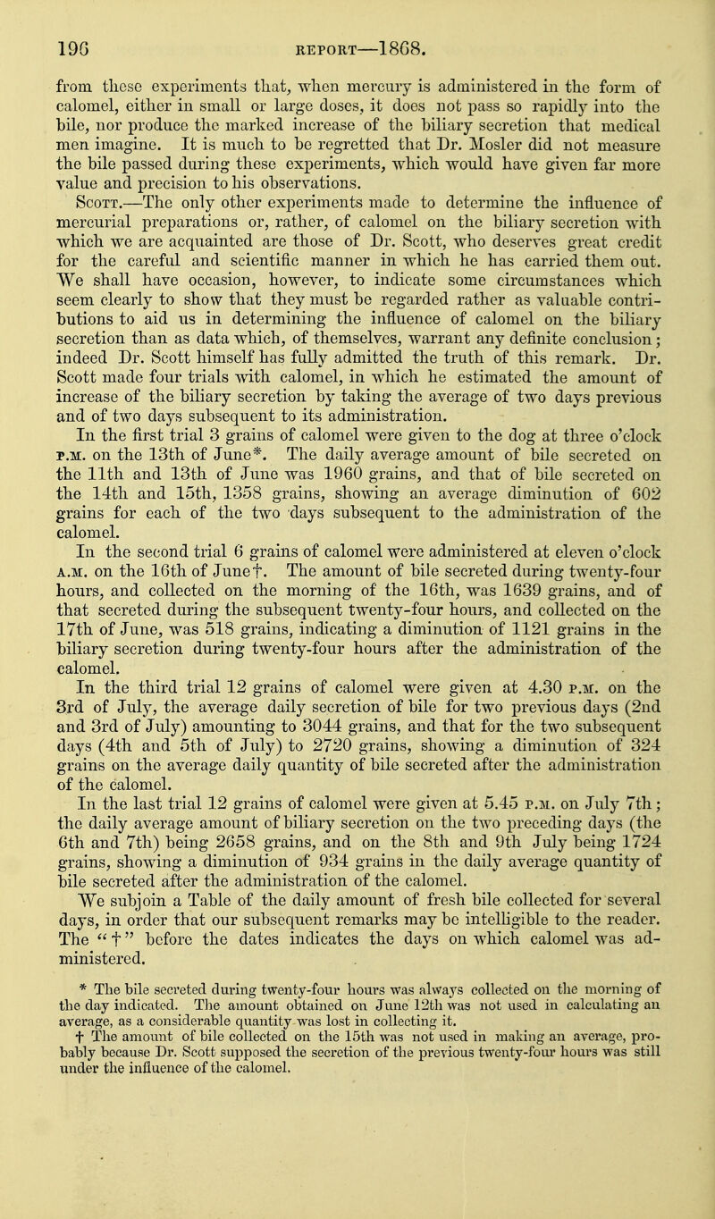 from these experiments that, when mercury is administered in the form of calomel, either in small or large doses, it does not pass so rapidly into the bile, nor produce the marked increase of the biliary secretion that medical men imagine. It is much to be regretted that Dr. Mosler did not measure the bile passed during these experiments, which would have given far more value and precision to his observations. Scott.—The only other experiments made to determine the influence of mercurial preparations or, rather, of calomel on the biliary secretion with which we are acquainted are those of Dr. Scott, who deserves great credit for the careful and scientific manner in which he has carried them out. We shall have occasion, however, to indicate some circumstances which seem clearly to show that they must be regarded rather as valuable contri- butions to aid us in determining the influence of calomel on the biliary secretion than as data which, of themselves, warrant any definite conclusion; indeed Dr. Scott himself has fully admitted the truth of this remark. Dr. Scott made four trials with calomel, in which he estimated the amount of increase of the biliary secretion by taking the average of two days previous and of two days subsequent to its administration. In the first trial 3 grains of calomel were given to the dog at three o'clock P.M. on the 13th of June*. The daily average amount of bile secreted on the 11th and 13th of June was 1960 grains, and that of bile secreted on the 14th and 15th, 1358 grains, showing an average diminution of 602 grains for each of the two days subsequent to the administration of the calomel. In the second trial 6 grains of calomel were administered at eleven o'clock A.M. on the 16th of Junef. The amount of bile secreted during twenty-four hours, and collected on the morning of the 16th, was 1639 grains, and of that secreted during the subsequent twenty-four hours, and collected on the 17th of June, was 518 grains, indicating a diminution of 1121 grains in the biliary secretion during twenty-four hours after the administration of the calomel. In the third trial 12 grains of calomel were given at 4.30 p.m. on the 3rd of July, the average daily secretion of bile for two previous days (2nd and 3rd of July) amounting to 3044 grains, and that for the two subsequent days (4th and 5th of July) to 2720 grains, showing a diminution of 324 grains on the average daily quantity of bile secreted after the administration of the calomel. In the last trial 12 grains of calomel were given at 5.45 p.m. on July 7th; the daily average amount of biliary secretion on the two preceding days (the 6th and 7th) being 2658 grains, and on the 8th and 9th July being 1724 grains, showing a diminution of 934 grains in the daily average quantity of bile secreted after the administration of the calomel. We subjoin a Table of the daily amount of fresh bile collected for several days, in order that our subsequent remarks may be intelligible to the reader. The  t before the dates indicates the days on which calomel was ad- ministered. * The bile seci'eted during twenty-four hours was always collected on the morning of the day indicated. The amount obtained on June 12th was not used in calculating an average, as a considerable quantity was lost in collecting it. t The amount of bile collected on the 15th was not used in mating an average, pro- bably because Dr. Scott supposed the secretion of the previous twenty-four hours was still under the influence of the calomel.