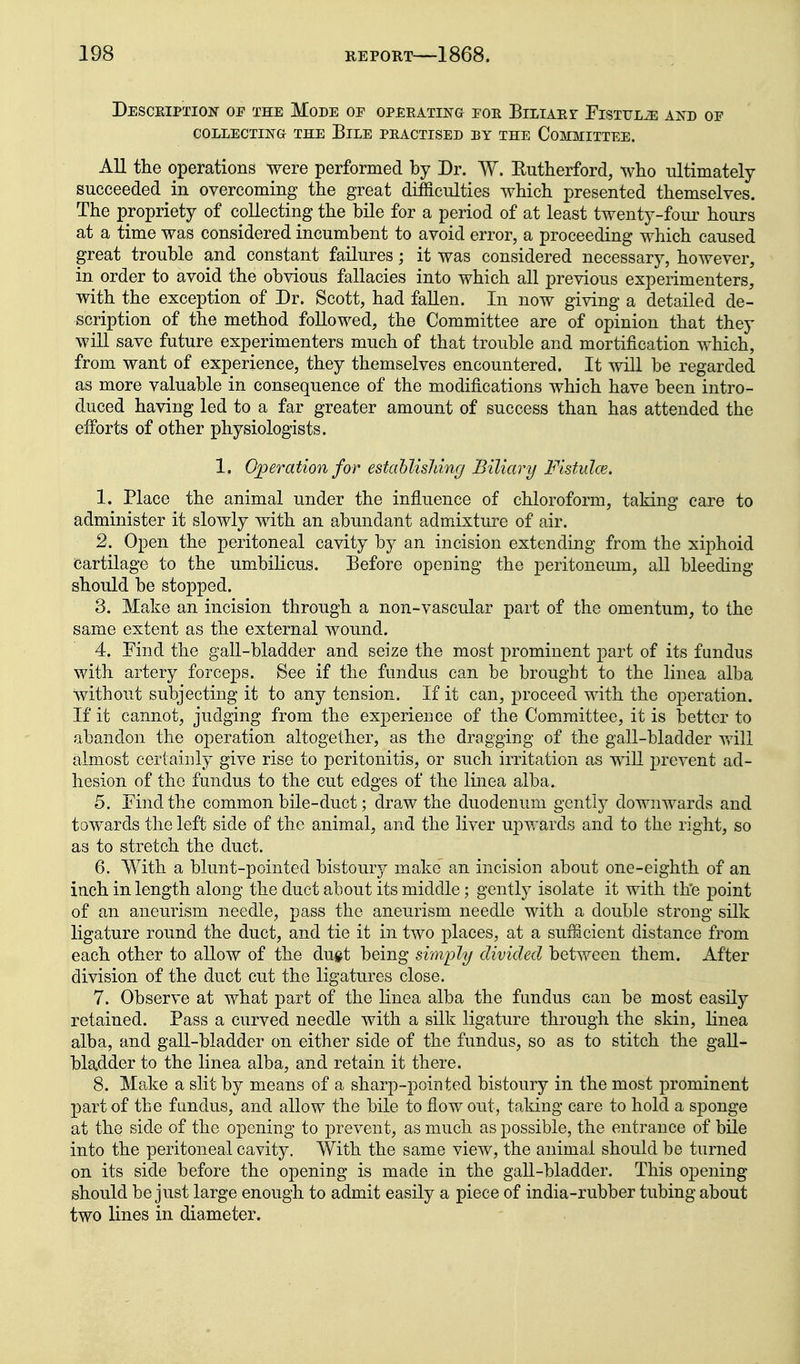 DescpvIption op the Mode op opeeating poe BiLiAEr FisTULiE and op COLLECTING THE BiLE PEACTISED BY THE CoiOIITTEE. All the operations were performed by Dr. W. Eutherford, who ultimately succeeded in overcoming the great difficulties which presented themselves. The propriety of collecting the bile for a period of at least twenty-fom^ hours at a time was considered incumbent to avoid error, a proceeding which caused great trouble and constant failures; it was considered necessary, however, in order to avoid the obvious fallacies into which all previous experimenters, with the exception of Dr. Scott, had fallen. In now giving a detailed de- scription of the method followed, the Committee are of opinion that they will save future experimenters much of that trouble and mortification which, from want of experience, they themselves encountered. It will be regarded as more valuable in consequence of the modifications which have been intro- duced having led to a far greater amount of success than has attended the efforts of other physiologists. 1. Operation for estahlisldng Biliary Fistulce. 1. Place the animal under the influence of chloroform, taking care to administer it slowly with an abundant admixture of air. 2. Open the peritoneal cavity by an incision extending from the xiphoid Cartilage to the umbilicus. Before opening the peritoneum, all bleeding should be stopped. 3. Make an incision through a non-vascular part of the omentum, to the same extent as the external wound. 4. Pind the gall-bladder and seize the most prominent part of its fundus with artery forceps. See if the fundus can be brought to the linea alba without subjecting it to any tension. If it can, proceed with the operation. If it cannot, judging from the experience of the Committee, it is better to abandon the operation altogether, as the dragging of the gall-bladder will almost certainly give rise to peritonitis, or such irritation as wiU prevent ad- hesion of the fundus to the cut edges of the linea alba. 5. Pind the common bile-duct; draw the duodenum gently downwards and towards the left side of the animal, and the liver upwards and to the right, so as to stretch the duct. 6. With a blunt-pointed bistoury make an incision about one-eighth of an inch in length along the duct about its middle; gently isolate it with the point of an aneurism needle, pass the aneurism needle with a double strong silk ligature round the duct, and tie it in two places, at a sufiacient distance from each other to allow of the dugt being simply divided between them. After division of the duct cut the ligatures close. 7. Observe at what part of the linea alba the fundus can be most easily retained. Pass a curved needle with a silk ligature through the skin, linea alba, and gall-bladder on either side of the fundus, so as to stitch the gall- bladder to the linea alba, and retain it there. 8. Make a slit by means of a sharp-pointed bistoury in the most prominent part of tbe fundus, and allow the bile to flow out, taking care to hold a sponge at the side of the opening to prevent, as much as possible, the entrance of bile into the peritoneal cavity. With the same view, the animal should be turned on its side before the opening is made in the gall-bladder. This opening- should be just large enough to admit easily a piece of india-rubber tubing about two lines in diameter.