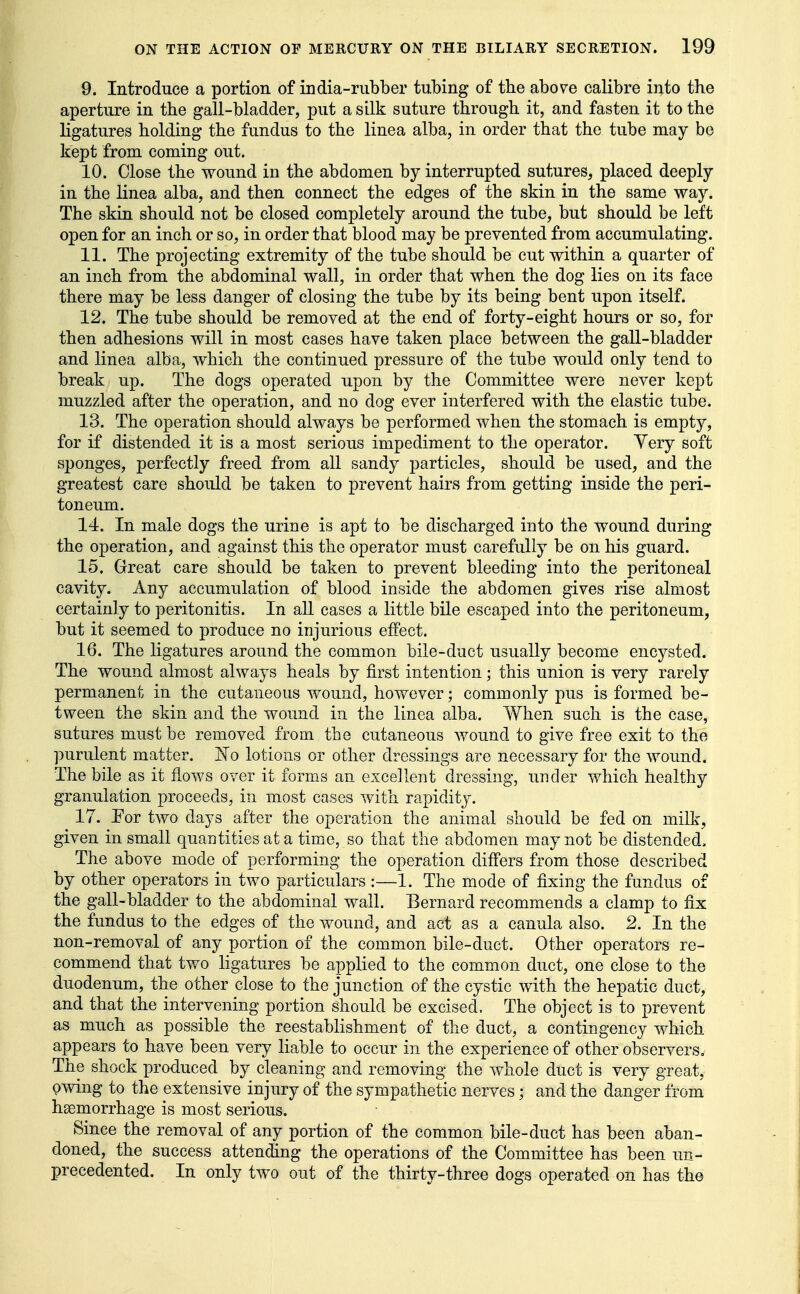 9. Introduce a portion of india-rubber tubing of the above calibre into the aperture in the gall-bladder, put a silk suture through it, and fasten it to the ligatures holding the fundus to the linea alba, in order that the tube may be kept from coming out. 10. Close the wound in the abdomen by interrupted sutures, placed deeply in the linea alba, and then connect the edges of the skin in the same way. The skin should not be closed completely around the tube, but should be left open for an inch or so, in order that blood may be prevented from accumulating. 11. The projecting extremity of the tube should be cut within a quarter of an inch from the abdominal wall, in order that when the dog lies on its face there may be less danger of closing the tube by its being bent upon itself. 12. The tube should be removed at the end of forty-eight hours or so, for then adhesions will in most cases have taken place between the gall-bladder and linea alba, which the continued pressure of the tube would only tend to break up. The dogs operated upon by the Committee were never kept muzzled after the operation, and no dog ever interfered with the elastic tube. 13. The operation should always be performed when the stomach is empty, for if distended it is a most serious impediment to the operator. Yery soft sponges, perfectly freed from all sandy particles, should be used, and the greatest care should be taken to prevent hairs from getting inside the peri- toneum. 14. In male dogs the urine is apt to be discharged into the wound during the operation, and against this the operator must carefully be on his guard. 15. Great care should be taken to prevent bleeding into the peritoneal cavity. Any accumulation of blood inside the abdomen gives rise almost certainly to peritonitis. In all cases a little bile escaped into the peritoneum, but it seemed to produce no injurious effect. 16. The ligatures around the common bile-duct usually become encysted. The wound almost always heals by first intention; this union is very rarely permanent in the cutaneous wound, however; commonly pus is formed be- tween the skin and the wound in the linea alba. When such is the case, sutures must be removed from the cutaneous wound to give free exit to the purulent matter. No lotions or other dressings are necessary for the wound. The bile as it flows over it forms an excellent dressing, under which healthy granulation proceeds, in most cases with rapidity. 17. Por two days after the operation the animal should be fed on milk, given in small quantities at a time, so that the abdomen may not be distended. The above mode of performing the operation differs from those described by other operators in two particulars:—1. The mode of fixing the fundus of the gall-bladder to the abdominal wall. Bernard recommends a clamp to fix the fundus to the edges of the wound, and act as a canula also. 2. In the non-removal of any portion of the common bile-duct. Other operators re- commend that two ligatures be applied to the common duct, one close to the duodenum, the other close to the junction of the cystic with the hepatic duct, and that the intervening portion should be excised. The object is to prevent as much as possible the reestablishment of the duct, a contingency which appears to have been very liable to occur in the experience of other observers. The shock produced by cleaning and removing the whole duct is very great, pwing to the extensive injury of the sympathetic nerves; and the danger from hsemorrhage is most serious. Since the removal of any portion of the common bile-duct has been aban- doned, the success attending the operations of the Committee has been un- precedented. In only two out of the thirty-three dogs operated on has the