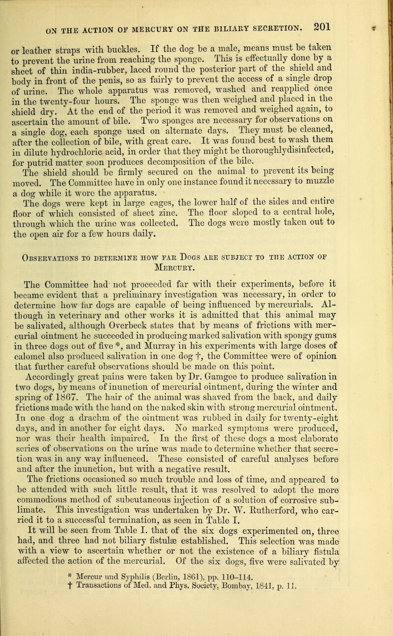 or leather straps with buckles. If the dog be a male, means must be taken to prevent the urine from reaching the sponge. This is effectually done by a sheet of thin india-rubber, laced round the posterior part of the shield and body in front of the penis, so as fairly to prevent the access of a single drop of urine. The whole apparatus Avas removed, washed and reapphed once in the twenty-four hours. The sponge was then weighed and placed in the shield dry. At the end of the period it was removed and weighed again, to ascertain the amount of bile. Two sponges are necessary for observations on a single dog, each sponge used on alternate days. They must be cleaned, after the collection of bile, with great care. It was found best to wash them in dilute hydrochloric acid, in order that they might be thoroughlydisinfected, for putrid matter soon produces decomposition of the bile. The shield should be firmly secured on the animal to prevent its being moved. The Committee have in only one instance found it necessary to muzzle a dog while it wore the apparatus. The dogs were kept in large cages, the lower half of the sides and entire floor of which consisted of sheet zinc. The floor sloped to a central hole, tlirough which the urine was collected. The dogs were mostly taken out to the open air for a few hours daily. ObSEEVATIONS to DETEEMINE HOW EAR DOGS ARE SUBJECT TO THE ACTION OF Mercury. The Committee had not proceeded far with their experiments, before it became evident that a preliminary investigation was necessary, in order to determine how far dogs are capable of being influenced by mercurials. Al- though in veterinary and other works it is admitted that this animal may be salivated, although Overbeck states that by means of frictions with mer- curial ointment he succeeded in producing marked salivation with spongy gums in three dogs out of five *, and Murray in his experiments with large doses of calomel also produced salivation in one dog t, the Committee were of opinion that further careful observations should be made on this point. Accordingly great pains were taken by Dr. Gamgee to produce salivation in two dogs, by means of inunction of mercurial ointment, during the winter and spring of 1867. The hair of the animal was shaved from the back, and daily frictions made with the hand on the naked skin with strong mercurial ointment. In one dog a drachm of the ointment Avas rubbed in daily for twenty-eight days, and in another for eight days. No marked symptoms were produced, nor was their health impaired. In the first of these dogs a most elaborate series of observations on the urine was made to determine whether that secre- tion was in any way influenced. These consisted of careful analyses before and after the inunction, but with a negative result. The frictions occasioned so much trouble and loss of time, and appeared to be attended with such little result, that it was resolved to adopt the more commodious method of subcutaneous injection of a solution of corrosive sub- limate. This investigation was undertaken by Dr. W. Eutherford, who car- ried it to a successful termination, as seen in Table I. It will be seen from Table I. that of the six dogs experimented on, three had, and three had not biliary fistulas established. This selection was made with a view to ascertain whether or not the existence of a biliary fistula affected the action of the mercurial. Of the six dogs, five were salivated by Meiw und Syphilis (Berlin, 1861), pp. 110-114.