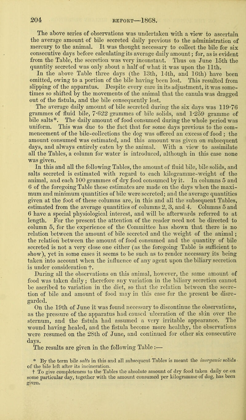 The above series of observations was nnclertakeu -with a view to ascertain the average amount of bile secreted daily previous to the administration of mercury to the animal. It was thought necessary to collect the bile for six consecutive days before calculating its average daily amount; for, as is evident from the Table, the secretion was very inconstant. Thus on June 15th the quantity secreted was only about a half of what it was upon the 11th. In the above Table three days (the 13th, 14th, and 16th) have been omitted, owing to a portion of the bile having been lost. This resulted from slipping of the apparatus. Despite every care in its adjustment, it was some- times so shifted by the movements of the animal that the canula was di^agged out of the fistula, and the bile consequently lost. The average daily amount of bile secreted during the six days was 119*76 grammes of fluid bile, 7-622 grammes of bile solids, and 1-259 gramme of bile salts*. The daily amount of food consumed during the whole period was uniform. This was due to the fact that for some days previous to the com- mencement of the bile-collections the dog was ofl'ered an excess of food ; the amount consumed was estimated, and this amount was given on subsequent days, and always entirely eaten by the animal. AVith a view to assimilate all the Tables, a column for water is introduced, although in this case none was given. In this and all the following Tables, the amount of fluid bile, bile solids, and salts secreted is estimated with regard to each kilogramme-weight of the animal, and each 100 grammes of dry food consumed by it. In columns 5 and 6 of the foregoing Table these estimates are made on the days when the maxi- mum and minimum quantities of bile were secreted; and the average quantities given at the foot of these columns are, in this and all the subsequent Tables, estimated from the average quantities of columns 2, 3, and 4. Columns 5 and 6 have a special physiological interest, and Avill be afterwards referred to at length. Fox the present the attention of the reader need not be directed to column 5, for the experience of the Committee has shown that there is no relation between the amount of bile secreted and the weight of the animal; the relation between the amount of food consumed and the quantity of bile secreted is not a very close one either (as the foregoing Table is sufficient to show), yet in some cases it seems to be such as to render necessary its being taken into account when the influence of any agent upon the biliary secretion is under consideration f. During all the observations on this animal, however, the same amount of food was taken daily; therefore any variation in the biliary secretion cannot be ascribed to variation in the diet, so that the relation between the secre- tion of bile and amount of food may in this case for the present be disre- garded. On the 19th of June it was found necessary to discontinue the observations, as the pressure of the apparatus had caused ulceration of the skin over the sternum, and the fistula had assumed a very irritable appearance. The wound having healed, and the fistula become more healthy, the observations were resumed on the 28th of June, and continued for other six consecutive days. The results are given in the following Table :— * By the term bile salts in this and all subsequent Tables is meant the inorganic sohds of the bile left after its incineration. t To give completeness to the Tables the absolute amount of dry food taken daily or on some particular day, together with the amount consumed per kilogramme of dog, has been giv£n.