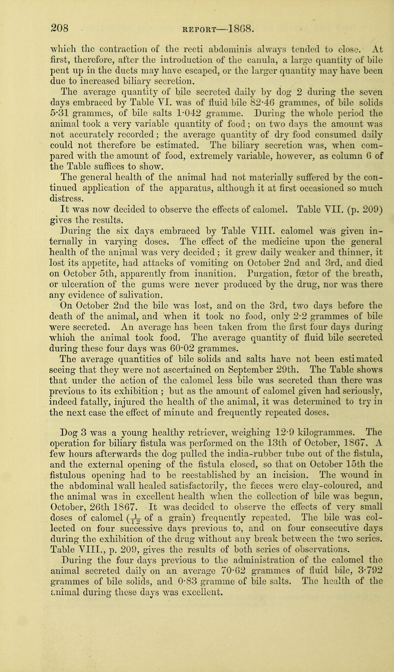 which the contraction of the recti abdominis always tended to close. At first, therefore, after the introduction of the canula, a large quantity of bile pent up in the ducts may have escaped, or the larger quantity may have been due to increased bihary secretion. The average quantity of bile secreted daily by dog 2 during the seven days embraced by Table YI. was of fluid bile 82-46 grammes, of bile solids 5*31 grammes, of bile salts 1-042 gramme. During the whole period the animal took a very variable quantity of food; on two days the amount was not accurately recorded; the average quantity of dry food consumed daily could not therefore be estimated. The biliary secretion was, when com- pared with the amount of food, extremely variable, however, as column 6 of the Table suffices to show. The general health of the animal had not materially suffered by the con- tinued application of the apparatus, although it at first occasioned so much distress. It was now decided to observe the effects of calomel. Table YII. (p. 209) gives the results. During the six days embraced by Table YIII. calomel was given in- ternally in varying doses. The effect of the medicine upon the general health of the animal was very decided; it grew daily weaker and thinner, it lost its appetite, had attacks of vomiting on October 2nd and 3rd, and died on October 5th, apparently from inanition. Purgation, foetor of the breath, or nlceration of the gums were never produced by the drug, nor was there any evidence of salivation. On October 2nd the bile was lost, and on the 3rd, two days before the death of the animal, and when it took no food, only 2-2 grammes of bile were secreted. An average has been taken from the first four days during which the animal took food. The average quantity of fluid bile secreted during these four days was 60*02 grammes. The average quantities of bile solids and salts have not been estimated seeing that they were not ascertained on September 29th. The Table shows that under the action of the calomel less bile was secreted than there was previous to its exhibition ; but as the amount of calomel given had seriously, indeed fatally, injured the health of the animal, it was determined to try in the next case the effect of minute and frequently repeated doses. Dog 3 was a young healthy retriever, weighing 12-9 kilogrammes. The operation for biliary fistula was performed on the 13th of October, 1867. A few hours afterwards the dog pulled the india-rubber tube out of the fistula, and the external opening of the fistula closed, so that on October 15th the fistulous opening had to be reestablished by an incision. The wound in the abdominal wall healed satisfactorily, the faeces were clay-coloured, and the animal was in excellent health when the collection of bile was begun, October, 26th 1867. It was decided to observe the effects of very small doses of calomel (yL. of a grain) frequently repeated. The bile was col- lected on four successive days previous to, and on four consecutive days during the exhibition of the drug without any break between the two series. Table YIII., p. 209, gives the results of both series of observations. During the four days previous to the administration of the calomel the animal secreted daily on an average 70-62 grammes of fluid bile, 3-792 grammes of bile solids, and 0-83 gramme of bile salts. The health of the laiimal during these days was excellent.