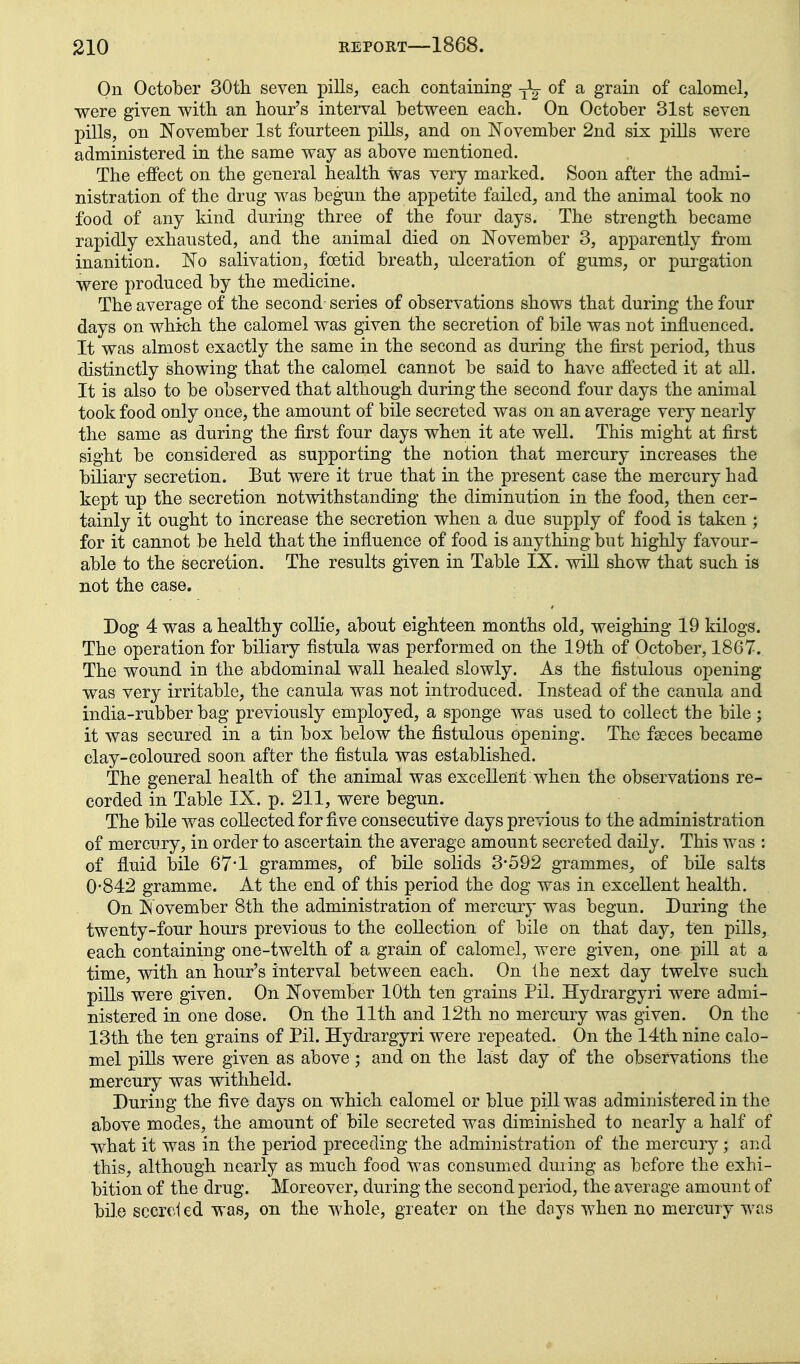 On October SOth seven pills, each containing -jL of a grain of calomel, were given with an hour's interval between each. On October 31st seven pills, on November 1st fourteen pills, and on November 2nd six pills were administered in the same way as above mentioned. The effect on the general health was very marked. Soon after the admi- nistration of the drug was begun the appetite failed, and the animal took no food of any kind during three of the four days. The strength became rapidly exhausted, and the animal died on November 3, apparently from inanition. No salivation, foetid breath, ulceration of gums, or purgation were produced by the medicine. The average of the second series of observations shows that during the four days on which the calomel was given the secretion of bile was not influenced. It was almost exactly the same in the second as during the first period, thus distinctly showing that the calomel cannot be said to have afi'ected it at all. It is also to be observed that although during the second four days the animal took food only once, the amount of bile secreted was on an average very nearly the same as during the first four days when it ate well. This might at first sight be considered as supporting the notion that mercury increases the biliary secretion. But were it true that in the present case the mercury had kept up the secretion notwithstanding the diminution in the food, then cer- tainly it ought to increase the secretion when a due supply of food is taken ; for it cannot be held that the influence of food is anything but highly favour- able to the secretion. The results given in Table IX. wiU show that such is not the case. Dog 4 was a healthy collie, about eighteen months old, weighing 19 kilogs. The operation for biliary fistula was performed on the 19th of October, 1867. The wound in the abdominal wall healed slowly. As the fistulous opening was very irritable, the canula was not introduced. Instead of the canula and india-rubber bag previously employed, a sponge was used to collect the bile; it was secured in a tin box below the fistulous opening. The faeces became clay-coloured soon after the fistula was established. The general health of the animal was excellent when the observations re- corded in Table IX. p. 211, were begun. The bile was collected for five consecutive days previous to the administration of mercury, in order to ascertain the average amount secreted daily. This was : of fluid bile 67*1 grammes, of bile solids 3-592 grammes, of bile salts 0-842 gramme. At the end of this period the dog was in excellent health. On November 8th the administration of mercury was begun. During the twenty-four hours previous to the collection of bile on that day, ten pills, each containing one-twelth of a grain of calomel, were given, one pill at a time, with an hour's interval between each. On Ihe next day twelve such piUs were given. On November 10th ten grains Pil. Hydrargyri were admi- nistered in one dose. On the 11th and 12th no mercury was given. On the 13th the ten grains of Pil. Hydrargyri were repeated. On the 14th nine calo- mel pills were given as above; and on the last day of the observations the mercury was withheld. During the five days on which calomel or blue pill was administered in the above modes, the amount of bile secreted was diminished to nearly a half of what it was in the period preceding the administration of the mercury; and this, although nearly as much food was consumed duiing as before the exhi- bition of the drug. Moreover, during the second period, the average amount of bile sccreled was, on the whole, greater on the days when no mercury was