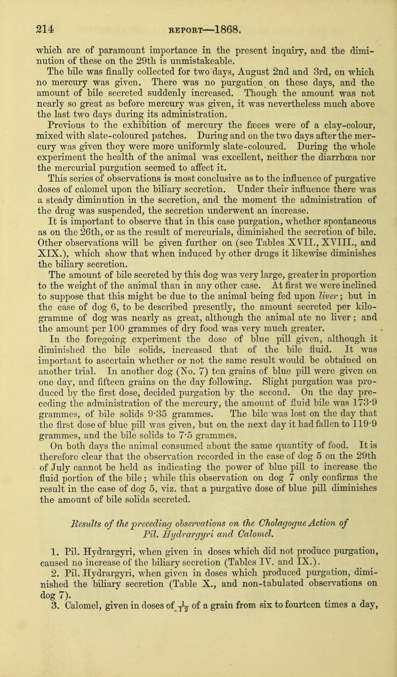 ■which, are of paramount importance in the present inquiry, and the dimi- nution of these on the 29th is unmistakeable. The bile was finally collected for two days, August 2nd and 3rd, on which no mercury was given. There was no purgation on these days, and the amount of bile secreted suddenly increased. Though the amount was not nearly so great as before mercury was given, it was nevertheless much above the last two days during its administration. Previous to the exhibition of mercury the faeces were of a clay-colour, mixed with slate-coloured patches. During and on the two days after the mer- cury was given they were more uniformly slate-coloured. During the whole experiment the health of the animal was excellent, neither the diarrhoea nor the mercurial purgation seemed to affect it. This series of observations is most conclusive as to the influence of purgative doses of calomel upon the biliary secretion. Under their influence there was a steady diminution in the secretion, and the moment the administration of the drug was suspended, the secretion underwent an increase. It is important to observe that in this case purgation, whether spontaneous as on the 26th, or as the result of mercurials, diminished the secretion of bile. Other observations will be given further on (see Tables XVII., XYIII., and XIX.), which show that when induced by other drugs it likewise diminishes the biliary secretion. The amount of bile secreted by this dog was very large, greater in proportion to the weight of the animal than in any other case. At first we were inclined to suppose that this might be due to the animal being fed upon liver • but in the case of dog 6, to be described presently, the amount secreted per kilo- gramme of dog was nearly as great, although the animal ate no liver; and the amount per 100 grammes of dry food was very much greater. In the foregoing experiment the dose of blue pill given, although it diminished the bile solids, increased that of the bile fluid. It was important to ascertain whether or not the same result would be obtained on another trial. In another dog (N'o. 7) ten grains of blue piU were given on one day, and fifteen grains on the day following. Slight purgation was pro- duced by the first dose, decided purgation by the second. On the day pre- ceding the administration of the mercury, the amount of fluid bile was 173-9 grammes, of bile solids 9-35 grammes. The bile was lost on the day that the first dose of blue pill was given, but on the next day it had fallen to 119-9 grammes, and the bile solids to 7*5 grammes. On both days the animal consumed about the same quantity of food. It is therefore clear that the observation recorded in the case of dog 5 on the 29th of July cannot be held as indicating the power of blue pill to increase the fluid portion of the bile; while this observation on dog 7 only confirms the result in the case of dog 5, viz. that a purgative dose of blue pill diminishes the amount of bile solids secreted. Results of the preceding ohservations on the Cliolagogiie Action of Pil. Hydrargyri and Calomel. 1. Pil. Hydrargyri, when given in doses which did not produce purgation, caused no increase of the biliary secretion (Tables lY. and IX.). 2. Pil. Hydrargyri, when given in doses which produced purgation, dimi- nished the biliary secretion (Table X., and non-tabulated observations on dog 7). 3. Calomel, given in doses of-jJ^ of a grain from six to fourteen times a day,