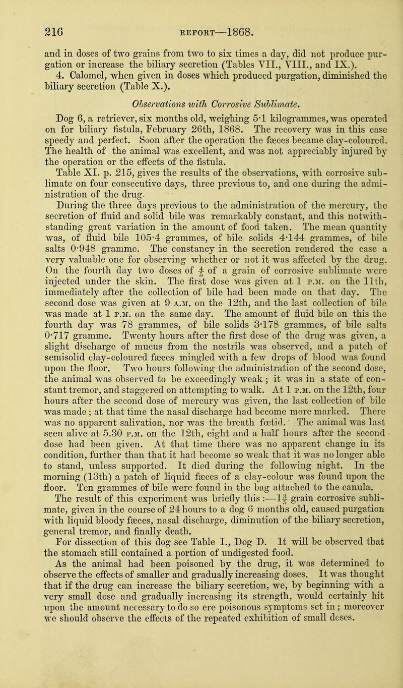 and in doses of two grains from two to six times a day, did not produce pur- gation or increase the biliary secretion (Tables YII., YIII., and IX.). 4. Calomel, when given in doses which produced purgation, diminished the biliary secretion (Table X.). Ohservations with Corrosive JSuhlimate. Dog 6, a retriever, six months old, weighing 5-1 kilogrammes, was operated on for biliary fistula, February 26th, 1868. The recovery was in this case speedy and perfect. Soon after the operation the faeces became clay-coloured. The health of the animal was excellent, and was not appreciably injured by the operation or the effects of the fistula. Table XI. p. 215, gives the results of the observations, with corrosive sub- limate on four consecutive days, three previous to, and one during the admi- nistration of the drug. During the three days previous to the administration of the mercury, the secretion of fluid and solid bile was remarkably constant, and this notwith- standing great variation in the amount of food taken. The mean quantity was, of fluid bile 105-4 grammes, of bile solids 4*144 grammes, of bile salts 0-948 gramme. The constancy in the secretion rendered the case a very valuable one for observing whether or not it was afl'ected by the drug. On the fourth day two doses of |- of a grain of corrosive sublimate were injected under the skin. The first dose was given at 1 v.m. on the 11th, immediately after the collection of bile had been made on that day. The second dose was given at 9 a.m. on the 12th, and the last collection of bile was made at 1 p.m. on the same day. The amount of fluid bile on this the fourth day was 78 grammes, of bile solids 3*178 grammes, of bile salts 0*717 gramme. Twenty hours after the first dose of the drug was given, a slight discharge of mucus from the nostrils was observed, and a patch of semisolid clay-coloured fseces mingled with a few drops of blood was found upon the floor. Two hours following the administration of the second dose, the animal was observed to be exceedingly weak; it was in a state of con- stant tremor, and staggered on attempting to walk. At 1 p.m. on the 12th, four hours after the second dose of mercury was given, the last collection of bile was made; at that time the nasal discharge had become more marked. There was no apparent salivation, nor was the breath foetid. The animal was last seen alive at 5.30 p.m. on the 12th, eight and a half hours after the second dose had been given. At that time there was no apparent change in its condition, further than that it had become so weak that it was no longer able to stand, unless supported. It died during the following night. In the morning (13th) a patch of liquid faeces of a clay-colour was found upon the floor. Ten grammes of bile were found in the bag attached to the canula. The result of this experiment was briefly this :—If grain corrosive subli- mate, given in the course of 24 hours to a dog 6 months old, caused purgation with liquid bloody faeces, nasal discharge, diminution of the biliary secretion, general tremor, and finally death. For dissection of this dog see Table I., Dog D. It will be observed that the stomach still contained a portion of undigested food. As the animal had been poisoned by the drug, it was determined to observe the efi'ects of smaller and gradually increasing doses. It was thought that if the drug can increase the biliary secretion, we, by beginning vdth a very small dose and gradually increasing its strength, would certainly hit upon the amount necessary to do so ere poisonous symptoms set in; moreover we should observe the effects of the repeated exhibition of small doses.