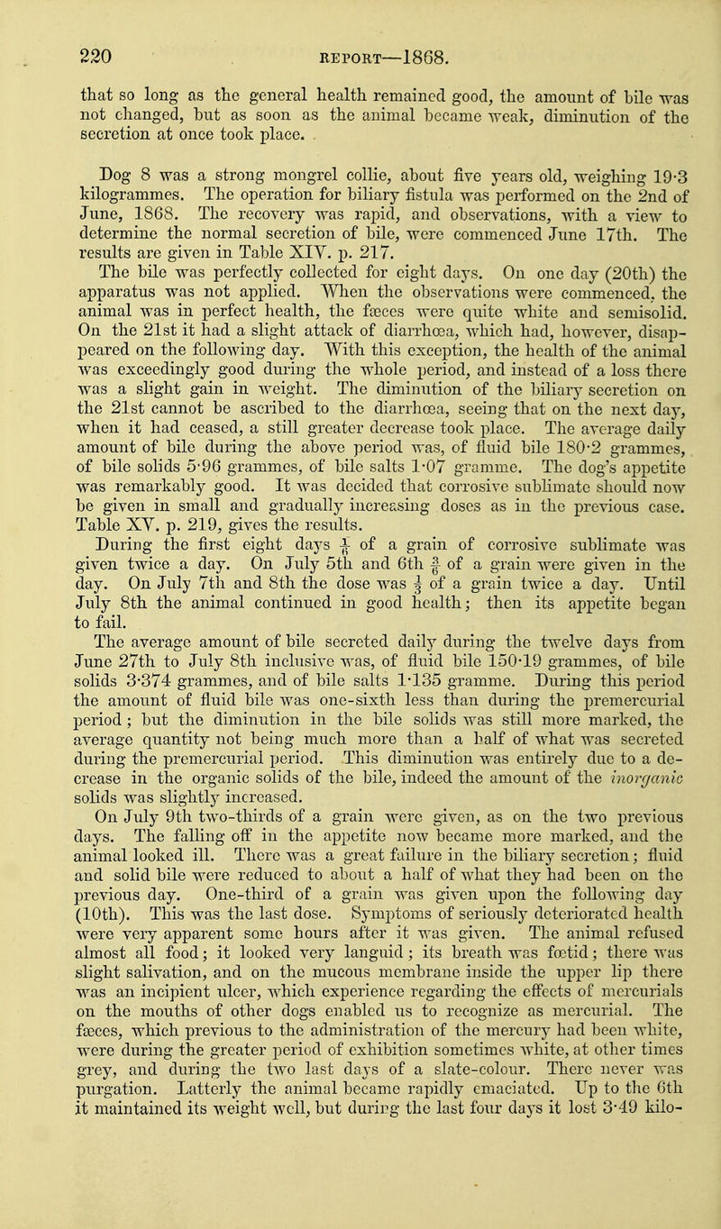 that so long as the general health remained good, the amount of bile was not changed, but as soon as the animal became weak, diminution of the secretion at once took place. Dog 8 was a strong mongrel collie, about five years old, weighing 19-3 kilogrammes. The operation for biliary fistula was performed on the 2nd of June, 1868. The recovery was rapid, and observations, with a view to determine the normal secretion of bile, were commenced June 17th. The results are given in Table XIY. p. 217. The bile was perfectly collected for eight days. On one day (20th) the apparatus was not applied. When the observations were commenced, the animal was in perfect health, the faeces were quite white and semisolid. On the 21st it had a slight attack of diarrhoea, which had, however, disap- peared on the following day. With this exception, the health of the animal was exceedingly good during the whole period, and instead of a loss there was a slight gain in weight. The diminution of the biliary secretion on the 21st cannot be ascribed to the diarrhoea, seeing that on the next day, when it had ceased, a still greater decrease took place. The average daily amount of bile during the above period was, of fluid bile 180-2 grammes, of bile solids 5-96 grammes, of bile salts 1-07 gramme. The dog's appetite was remarkably good. It was decided that corrosive sublimate should now be given in small and gradually increasing doses as in the previous case. Table XY. p. 219, gives the results. During the first eight days i of a grain of corrosive sublimate was given twice a day. On July 5th and 6th |- of a grain were given in the day. On July 7th and 8th the dose was 5 of a grain twice a day. Until July 8th the animal continued in good health; then its appetite began to fail. The average amount of bile secreted daily during the twelve days from June 27th to July 8th inclusive was, of fluid bile 150-19 grammes, of bile solids 3-374 grammes, and of bile salts 1-135 gramme. During this period the amount of fluid bile was one-sixth less than during the premercurial period; but the diminution in the bile solids was still more marked, the average quantity not being much more than a half of what was secreted during the premercurial period. This diminution was entirely due to a de- crease in the organic solids of the bile, indeed the amount of the inorganiG solids was slightly increased. On July 9th two-thirds of a grain were given, as on the two previous days. The falling off in the appetite now becam^e more marked, and the animal looked ill. There was a great failure in the biliary secretion; fluid and solid bile were reduced to about a half of what they had been on the previous day. One-third of a grain was given upon the following day (10th). This was the last dose. Symptoms of seriously deteriorated health were very apparent some hours after it was given. The animal refused almost all food; it looked very languid; its breath was foetid; there was slight salivation, and on the mucous membrane inside the upper lip there was an incipient ulcer, which experience regarding the efl'ects of mercurials on the mouths of other dogs enabled us to recognize as mercurial. The faeces, which previous to the administration of the mercury had been white, were during the greater period of exhibition sometimes white, at other times grey, and during the two last days of a slate-colour. There never was purgation. Latterly the animal became rapidly emaciated. Up to the 6th it maintained its weight well, but durirg the last four days it lost 3-49 kilo-