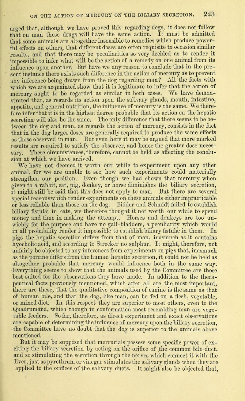 urged that, although we have proved this regarding dogs, it does not follow that on man these drugs will have the same action. It must be admitted that some animals are altogether insensible to remedies which produce power- ful effects on others, that different doses are often requisite to occasion similar results, and that there may be peculiarities so very decided as to render it impossible to infer what will be the action of a remedy on one animal from its influence upon another. Eut have we any reason to conclude that in the pre- sent instance there exists such difference in the action of mercury as to prevent any inference being drawn from the dog regarding man? All the facts with which we are acquainted show that it is legitimate to infer that the action of mercury ought to be regarded as similar in both cases. We have demon- strated that, as regards its action upon the salivary glands, mouth, intestine, appetite, and general nutrition, the influence of mercury is the same. We there- fore infer that it is in the highest degree probable that its action on the hepatic secretion will also be the same. The only difference that there seems to be be- tween the dog and man, as regards the action of mercury, consists in the fact that in the dog larger doses are generally required to produce the same effects as those observed in man. But even here it may be argued that more marked results are required to satisfy the observer, and hence the greater dose neces- sary. These circumstances, therefore, cannot be held as affecting the conclu- sion at which we have arrived. We have not deemed it worth our while to experiment upon any other animal, for we are unable to see how such experiments could materially strengthen our position. Even though we had shown that mercury when given to a rabbit, cat, pig, donkey, or horse diminishes the biliary secretion, it might still be said that this does not apply to man. But there are several special reasons which render experiments on these animals either impracticable or less reliable than those on the dog. Bidder and Schmidt failed to establish biliary fistulse in cats, we therefore thought it not worth our while to spend money and time in making the attempt. Horses and donkeys are too un- wieldy for the purpose and have no gall-bladders, a peculiarity which would in all probability render it impossible to establish biliary fistulse in them. In pigs the hepatic secretion differs from that of man, inasmuch as it contains hyocholic acid, and according to Strecker no sulphur. It might, therefore, not unfairly be objected to any inferences from experiments on pigs that, inasmuch as the porcine differs from the human hepatic secretion, it could not be held as • altogether probable that mercury would influence both in the same way. Everything seems to show that the animals used by the Committee are those best suited for the observations they have made. In addition to the thera- peutical facts previously mentioned, which after all are the most important, there are these, that the qualitative composition of canine is the same as that of human bile, and that the dog, like man, can be fed on a flesh, vegetable, or mixed diet. In this respect they are superior to most others, even to the , Quadrumana, which though in conformation most resembling man are vege- table feeders. So far, therefore, as direct experiment and exact observations are capable of determining the influence of mercury upon the biliary secretion, the Committee have no doubt that the dog is superior to the animals above mentioned. But it may be supposed that mercurials possess some specific power of ex- citing the biliary secretion by acting on the orifice of the common bile-duct, and so stimulating the secretion through the nerves which connect it with the liver, just as pyrethrum or vinegar stimulates the salivary glands when ihey are applied to the orifices of the salivary ducts. It might eJso be objected that.