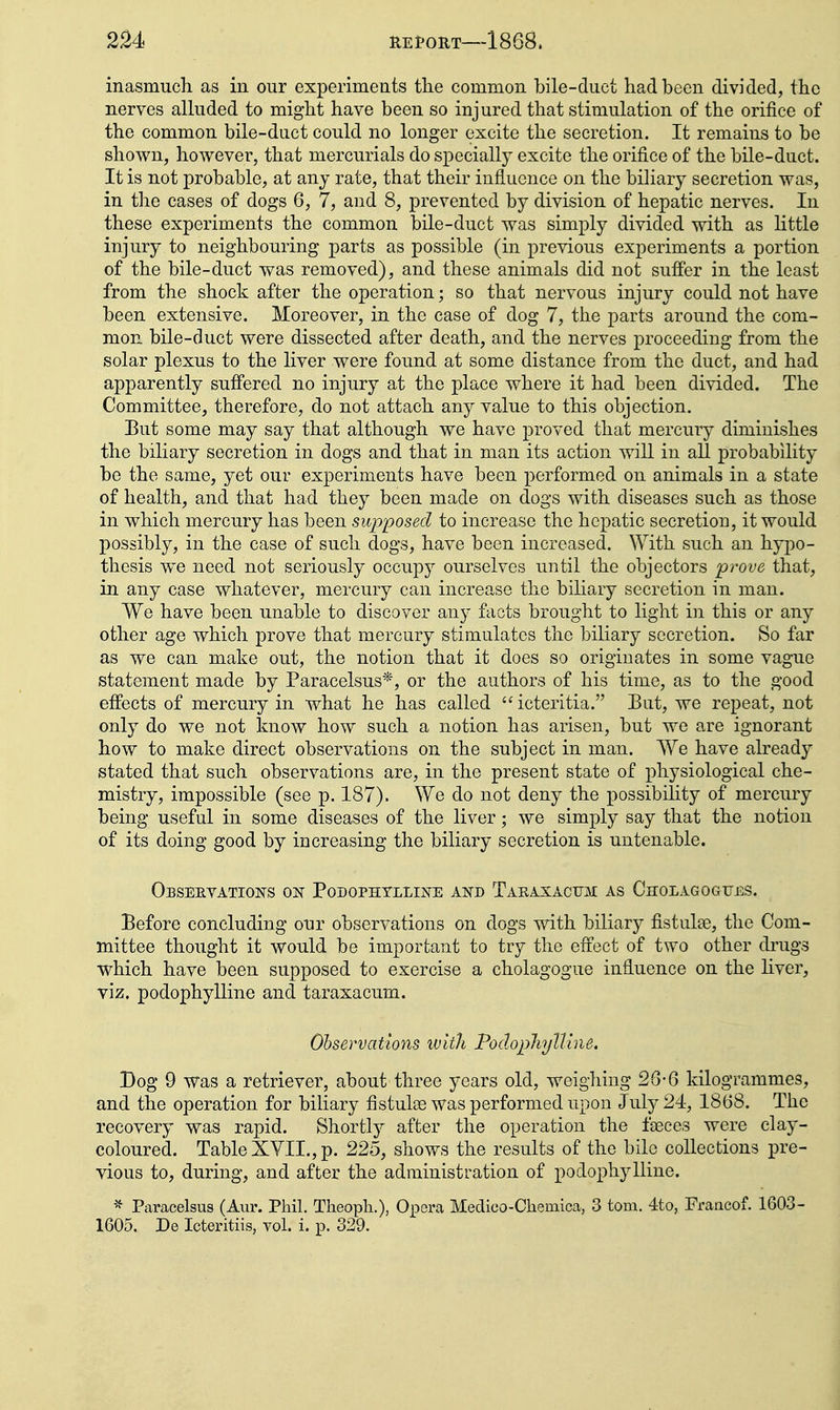 inasmuch as in our experiments the common bile-duct had been divided, the nerves alkided to might have been so injured that stimulation of the orifice of the common bile-duct could no longer excite the secretion. It remains to be shown, however, that mercurials do specially excite the orifice of the bile-duct. It is not probable, at any rate, that their influence on the biliary secretion was, in the cases of dogs 6, 7, and 8, prevented by division of hepatic nerves. In these experiments the common bile-duct was simply divided with as little injury to neighbouring parts as possible (in previous experiments a portion of the bile-duct was removed), and these animals did not suffer in the least from the shock after the operation; so that nervous injury could not have been extensive. Moreover, in the case of dog 7, the parts around the com- mon bile-duct were dissected after death, and the nerves proceeding from the solar plexus to the liver were found at some distance from the duct, and had apparently suffered no injury at the place where it had been divided. The Committee, therefore, do not attach any value to this objection. Eut some may say that although we have proved that mercury diminishes the biliary secretion in dogs and that in man its action will in all probability be the same, yet our experiments have been performed on animals in a state of health, and that had they been made on dogs with diseases such as those in which mercury has been supposed to increase the hepatic secretion, it would possibly, in the case of such dogs, have been increased. \Yith such an hypo- thesis w^e need not seriously occupy ourselves until the objectors prove that, in any case whatever, mercury can increase the biliary secretion in man. We have been unable to discover any facts brought to light in this or any other age which prove that mercury stimulates the biliary secretion. So far as we can make out, the notion that it does so originates in some vague statement made by Paracelsus*, or the authors of his time, as to the good effects of mercury in what he has called icteritia. But, we repeat, not only do we not know how such a notion has arisen, but we are ignorant how to make direct observations on the subject in man. AYe have already stated that such observations are, in the present state of physiological che- mistry, impossible (see p. 187). We do not deny the possibility of mercury being useful in some diseases of the liver; we simply say that the notion of its doing good by increasing the biliary secretion is untenable. Observations on Podophtlline and Taeasacum as Cholagogues. Before concluding our observations on dogs with biliary fistulse, the Com- mittee thought it would be important to try the effect of two other drugs which have been supposed to exercise a cholagogue influence on the liver, viz. podophylline and taraxacum. Observations ivith PodophyUlne. Dog 9 was a retriever, about three years old, weighing 26-6 kilogrammes, and the operation for biliary fistulas was performed upon July 24, 1868. The recovery was rapid. Shortly after the operation the faeces were clay- coloured. TableXYII.,p. 225, shows the results of the bile collections pre- vious to, during, and after the administration of podophylline. ^ Paracelsus (Aur. Phil. Theoph.), Opera Medico-Chemica, 3 torn. 4to, Francof. 1603- 1605. De Icteritiis, vol. i. p. 329.