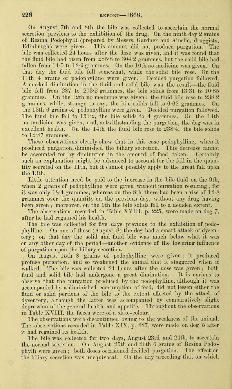 On August Tth and 8th the bile was collected to ascertain the normal secretion previous to the exhibition of the drug. On the ninth day 2 grains of Eesina Podophylli (prepared by Messrs. Gardner and Ainslie, druggists, Edinburgh) were given. This amount did not produce purgation. The bile was collected 24 hours after the dose was given, and it was found that the fluid bile had risen from 285-8 to 304-2 grammes, but the solid bile had fallen from 14-5 to 12-9 grammes. On the 10th no medicine was given. On that day the fluid bile fell somewhat, while the solid bile rose. On the 11th 4 grains of podophylline were given. Decided purgation followed. A marked diminution in the fluid and solid bile was the result—the fluid bile fell from 287 to 203-2 grammes, the bile solids from 13-31 to 10-85 grammes. On the 12th no medicine was given : the fluid bile rose to 238-2 grammes, while, strange to say, the bile solids fell to 6-62 grammes. On the 13th 6 grains of podophylline were given. Decided purgation followed. The fluid bile fell to 151*2, the bile solids to 4 grammes. On the 14th no medicine was given, and, notwithstanding the purgation, the dog was in excellent health. On the 14th the fluid bile rose to 238-4, the bile solids to 12-87 grammes. These observations clearly show that in this case podophylline, when it produced purgation, diminished the biliary secretion. This decrease cannot be accounted for by diminution in the amount of food taken. Certainly such an explanation might be advanced to account for the fall in the quan- tity secreted on the 11th, but it cannot possibly apply to the great fall upon the 13th. Little attention need be paid to the increase in the bile fluid on the 9th, when 2 grains of podophylline were given without purgation resulting; for it was only 18-4 grammes, whereas on the 8th there had been a rise of 12*8 grammes over the quantity on the previous day, without any drug having been given ; moreover, on the 9th the bile solids fell to a decided extent. The observations recorded in Table XVIII. p. 225, were made on dog 7, after he had regained his health. The bile was collected for five days previous to the exhibition of podo- phylline. On one of these (August 8) the dog had a smart attack of dysen- tery ; on that day the solid and fluid bile was much below what it was on any other day of the period—another evidence of the lowering influence of purgation upon the biliary secretion . On August 15th 8 grains of podophylline were given; it produced profuse purgation, and so weakened the animal that it staggered when it walked. The bile was collected 24 hours after the dose was given ; both flaid and solid bile had undergone a great diminution. It is curious to observe that the purgation produced by the podophylline, although it was accompanied by a diminished consumption of food, did not lessen either the fluid or solid portions of the bile to the extent effected by the attack of dysentery, although the latter was accompanied by comparatively slight depression of the general health and appetite. Throughout the observations in Table XYIII. the fasces were of a slate-colour. The observations were discontinued owing to the weakness of the animal. The observations recorded in Table XIX. p. 227, were made on dog 5 after it had regained its health. The bile was collected for two days, August 23rd and 24th, to ascertain the normal secretion. On August 25th and 26th 6 grains of Eesina Podo- phylli were given ; both doses occasioned decided purgation. The eflect on the biHary secretion was unequivocal. On the day preceding that on which