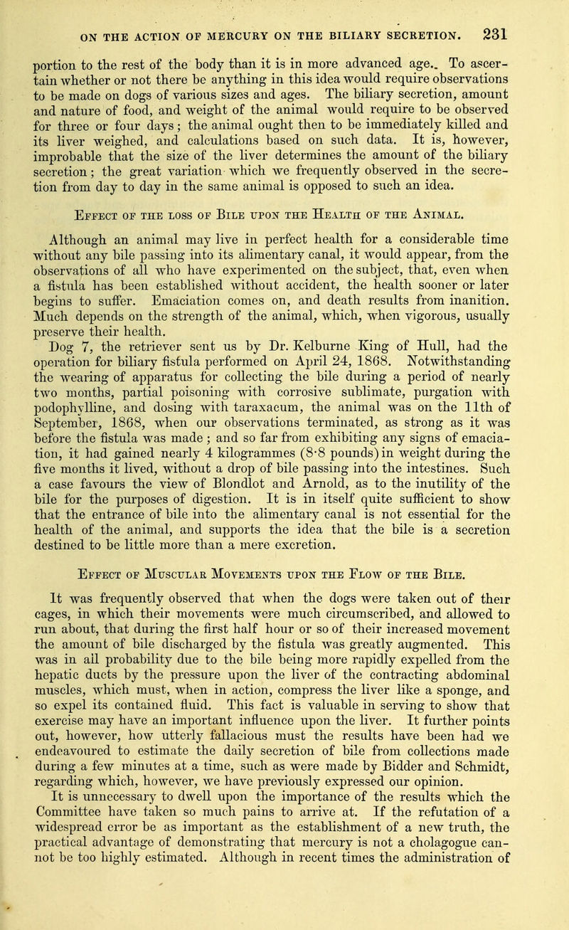 portion to the rest of the body than it is in more advanced age.. To ascer- tain whether or not there be anything in this idea would require observations to be made on dogs of various sizes and ages. The biliary secretion, amount and nature of food, and weight of the animal would require to be observed for three or four days; the animal ought then to be immediately killed and its liver weighed, and calculations based on such data. It is, however, improbable that the size of the liver determines the amount of the bihary secretion; the great variation which we frequently observed in the secre- tion from day to day in the same animal is opposed to such an idea. Effect of the loss of Bile tjpok the Health of the Animal. Although an animal may live in perfect health for a considerable time without any bile passing into its alimentary canal, it would appear, from the observations of all who have experimented on the subject, that, even when a fistula has been established without accident, the health sooner or later begins to suffer. Emaciation comes on, and death results from inanition. Much depends on the strength of the animal, which, when vigorous, usually preserve their health. Dog 7, the retriever sent us by Dr. Kelburne King of Hull, had the operation for biliary fistula performed on April 24, 1868. Notwithstanding the wearing of apparatus for collecting the bile during a period of nearly two months, partial poisoning with corrosive sublimate, purgation with podophylline, and dosing with taraxacum, the animal was on the 11th of September, 1868, when our observations terminated, as strong as it was before the fistula was made ; and so far from exhibiting any signs of emacia- tion, it had gained nearly 4 kilogrammes (8*8 pounds) in weight during the five months it lived, without a drop of bile passing into the intestines. Such a case favours the view of Blondlot and Arnold, as to the inutility of the bile for the purposes of digestion. It is in itself quite sufiicient to show that the entrance of bile into the alimentary canal is not essential for the health of the animal, and supports the idea that the bile is a secretion destined to be little more than a mere excretion. Effect of Muscular Movements upon the Flow of the Bile. It was frequently observed that when the dogs were taken out of their cages, in which their movements were much circumscribed, and allowed to run about, that during the first half hour or so of their increased movement the amount of bile discharged by the fistula was greatly augmented. This was in ail probability due to the bile being more rapidly expelled from the hepatic ducts by the pressure upon the liver of the contracting abdominal muscles, which must, when in action, compress the liver like a sponge, and so expel its contained fluid. This fact is valuable in serving to show that exercise may have an important influence upon the liver. It further points out, however, how utterly fallacious must the results have been had we endeavoured to estimate the daily secretion of bile from collections made daring a few minutes at a time, such as were made by Bidder and Schmidt, regarding which, however, we have previously expressed our opinion. It is unnecessary to dwell upon the importance of the results which the Committee have taken so much pains to arrive at. If the refutation of a widespread error be as important as the establishment of a new truth, the practical advantage of demonstrating that mercury is not a cholagogue can- not be too highly estimated. Although in recent times the administration of