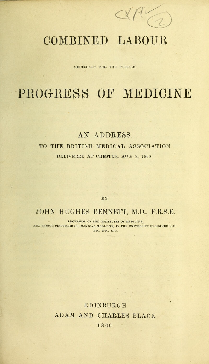 cifi COMBINED LABOUR NECESSARY FOR THE FUTURE PEOGEESS OF MEDICINE AN ADDRESS TO THE BRITISH MEDICAL ASSOCIATION DELIVERED AT CHESTER, AUG. 8, 1860 BY JOHN HUGHES BENNETT, M.D,, RR.S.E. PROFESSOR OF THE INSTITUTES OF MEDICINE, AND SENIOR PROFESSOR OF CLINICAL MEDICINE, IN THE UNIVERStTY OF EDINEtlROH ETC. ETC. ETC. EDINBUEGH ADAM AND CHAELES BLACK 1866