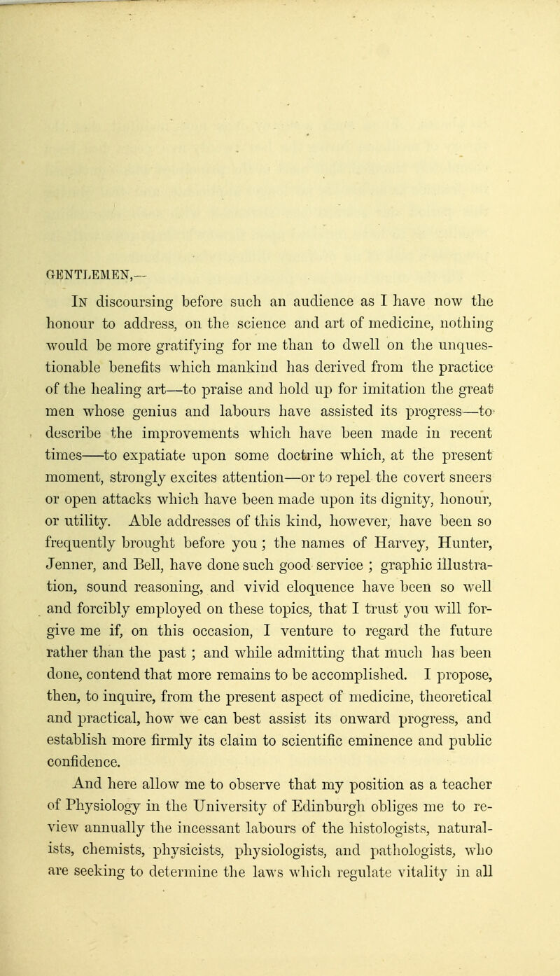 GENTLEMEN,— In discoursing before such an audience as I have now the honour to address, on the science and art of medicine, nothing would be more gratifying for me than to dwell on the unques- tionable benefits which mankind has derived from the practice of the healing art—to praise and hold up for imitation the great men whose genius and labours have assisted its progress—to- describe the improvements which have been made in recent times—to expatiate upon some doctrine which, at the present moment, strongly excites attention—or to repel the covert sneers or open attacks which have been made upon its dignity, honour, or utility. Able addresses of this kind, however, have been so frequently brought before you; the names of Harvey, Hunter, Jenner, and Bell, have done such good service ; graphic illustra- tion, sound reasoning, and vivid eloquence have been so well and forcibly employed on these topics, that I trust you will for- give me if, on this occasion, I venture to regard the future rather than the past; and while admitting that much has been done, contend that more remains to be accomplished. I propose, then, to inquire, from the present aspect of medicine, theoretical and practical, how we can best assist its onward progress, and establish more firmly its claim to scientific eminence and public confidence. And here allow me to observe that my position as a teacher of Physiology in the University of Edinburgh obliges me to re- view annually the incessant labours of the histologists, natural- ists, chemists, physicists, physiologists, and patliologists, who are seeking to determine the laws which regulate vitality in all