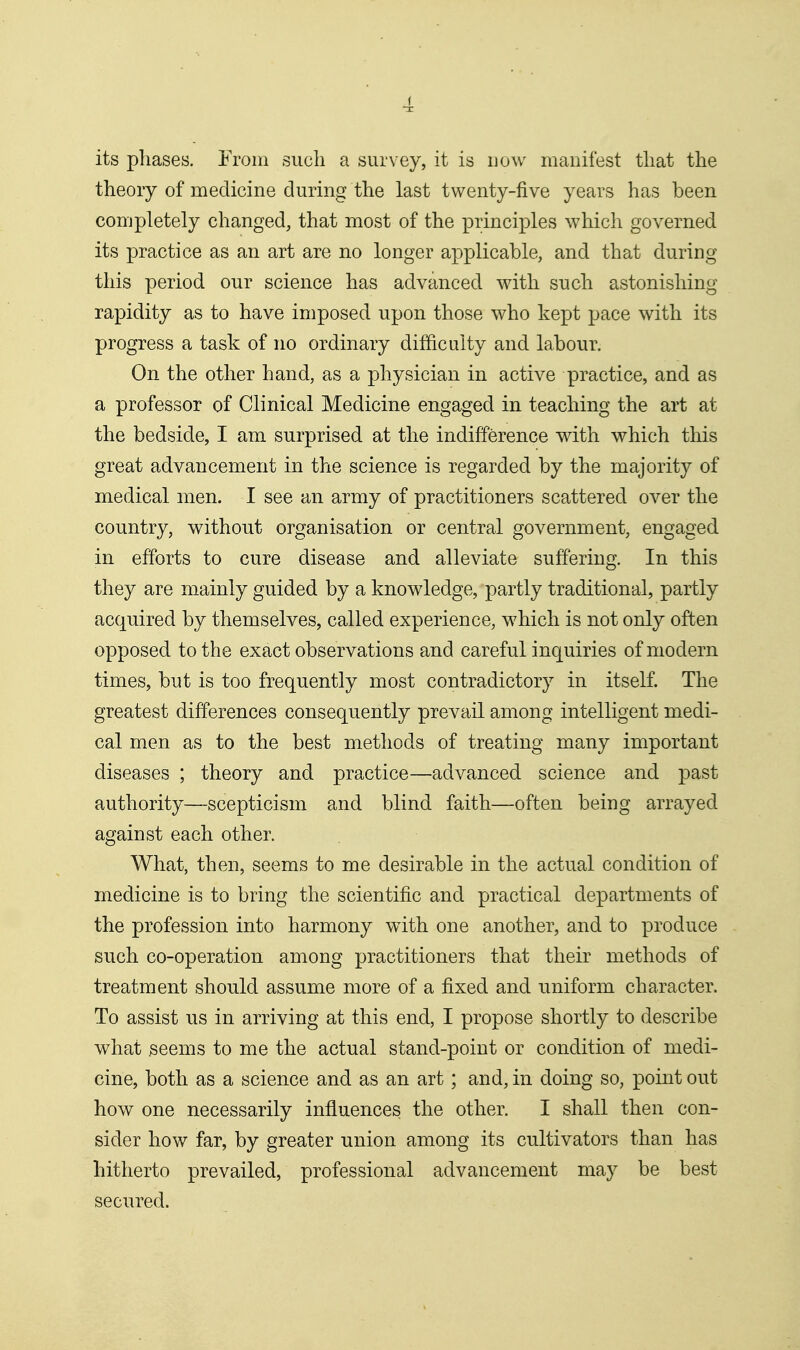 its phases. From such a survey, it is now manifest tliat the theory of medicine during the last twenty-five years has been completely changed, that most of the principles which governed its practice as an art are no longer applicable, and that during this period our science has advanced with such astonishing rapidity as to have imposed upon those who kept pace with its progress a task of no ordinary difficulty and labour. On the other hand, as a physician in active practice, and as a professor of Clinical Medicine engaged in teaching the art at the bedside, I am surprised at the indifference with which this great advancement in the science is regarded by the majority of medical men. I see an army of practitioners scattered over the country, without organisation or central government, engaged in efforts to cure disease and alleviate suffering. In this they are mainly guided by a knowledge, partly traditional, partly acquired by themselves, called experience, which is not only often opposed to the exact observations and careful inquiries of modern times, but is too frequently most contradictory in itself. The greatest differences consequently prevail among intelligent medi- cal men as to the best methods of treating many important diseases ; theory and practice—advanced science and past authority—scepticism and blind faith—often being arrayed against each other. What, then, seems to me desirable in the actual condition of medicine is to bring the scientific and practical departments of the profession into harmony with one another, and to produce such co-operation among practitioners that their methods of treatment should assume more of a fixed and uniform character. To assist us in arriving at this end, I propose shortly to describe what ^eems to me the actual stand-point or condition of medi- cine, both as a science and as an art; and, in doing so, point out how one necessarily influences the other. I shall then con- sider how far, by greater union among its cultivators than has hitherto prevailed, professional advancement may be best secured.