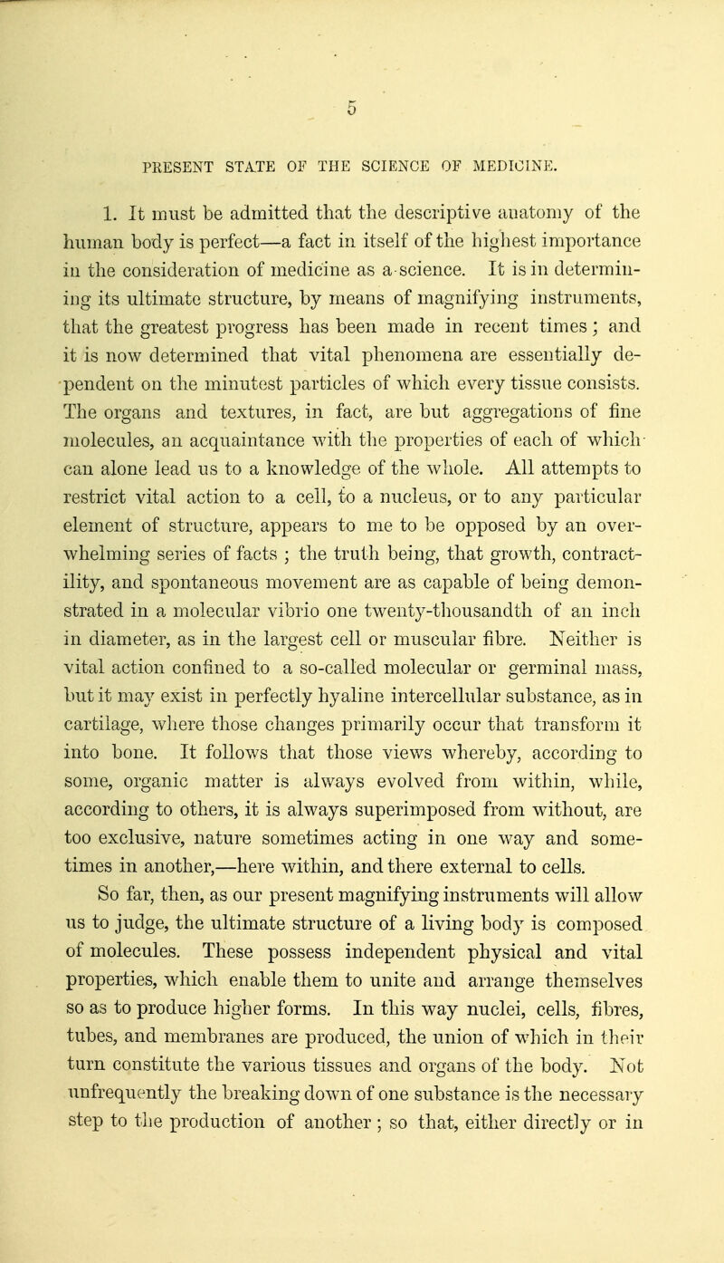 PRESENT STA.TE OF THE SCIENCE OF MEDICINE. 1. It must be admitted that the descriptive anatomy of the human body is perfect—a fact in itself of the highest importance in the consideration of medicine as a-science. It is in determin- ing its ultimate structure, by means of magnifying instruments, that the greatest progress has been made in recent times; and it is now determined that vital phenomena are essentially de- pendent on the minutest particles of which every tissue consists. The organs and textures, in fact, are but aggregations of fine molecules, an acquaintance with the properties of each of which- can alone lead us to a knowledge of the whole. All attempts to restrict vital action to a cell, to a nucleus, or to any particular element of structure, appears to me to be opposed by an over- whelming series of facts ; the truth being, that growth, contract- ility, and spontaneous movement are as capable of being demon- strated in a molecular vibrio one twenty-thousandth of an inch in diameter, as in the largest cell or muscular fibre. Neither is vital action confined to a so-called molecular or germinal mass, but it may exist in perfectly hyaline intercellular substance, as in cartilage, where those changes primarily occur that transform it into bone. It follows that those views whereby, according to some, organic matter is always evolved from within, while, according to others, it is always superimposed from without, are too exclusive, nature sometimes acting in one way and some- times in another,—here within, and there external to cells. So far, then, as our present magnifying instruments will allow us to judge, the ultimate structure of a living body is composed of molecules. These possess independent physical and vital properties, which enable them to unite and arrange themselves so as to produce higher forms. In this way nuclei, cells, fibres, tubes, and membranes are produced, the union of which in their turn constitute the various tissues and organs of the body. Not unfrequently the breaking down of one substance is the necessary step to the production of another ; so that, either directly or in