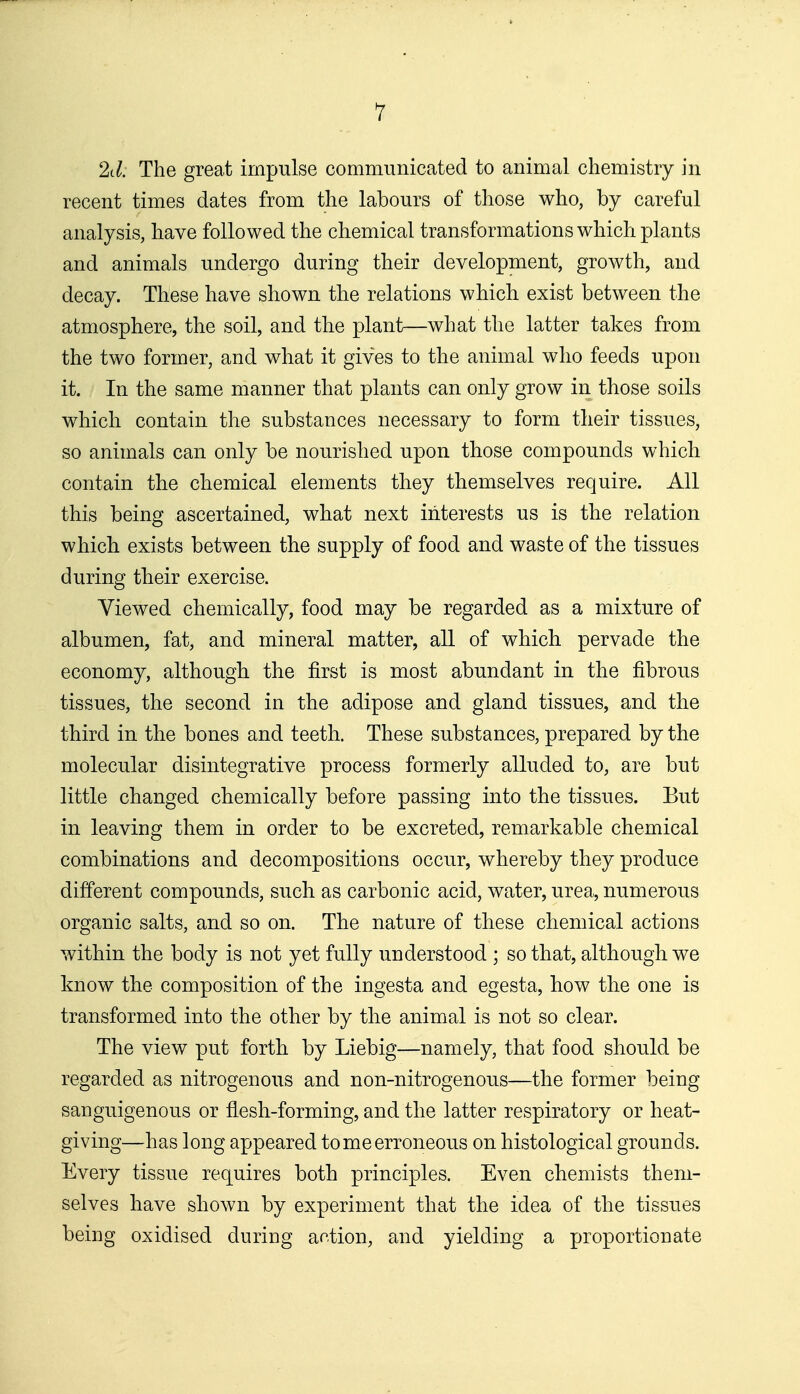 1 2d. The great impulse communicated to animal chemistry in recent times dates from the labours of those who, by careful analysis, have followed the chemical transformations which plants and animals undergo during their development, growth, and decay. These have shown the relations which exist between the atmosphere, the soil, and the plant—what the latter takes from the two former, and what it gives to the animal who feeds upon it. In the same manner that plants can only grow in those soils which contain the substances necessary to form their tissues, so animals can only be nourished upon those compounds which contain the chemical elements they themselves require. All this being ascertained, what next interests us is the relation which exists between the supply of food and waste of the tissues during their exercise. Viewed chemically, food may be regarded as a mixture of albumen, fat, and mineral matter, all of which pervade the economy, although the first is most abundant in the fibrous tissues, the second in the adipose and gland tissues, and the third in the bones and teeth. These substances, prepared by the molecular disintegrative process formerly alluded to, are but little changed chemically before passing into the tissues. But in leaving them in order to be excreted, remarkable chemical combinations and decompositions occur, whereby they produce different compounds, such as carbonic acid, water, urea, numerous organic salts, and so on. The nature of these chemical actions within the body is not yet fully understood ; so that, although we know the composition of the ingesta and egesta, how the one is transformed into the other by the animal is not so clear. The view put forth by Liebig—namely, that food should be regarded as nitrogenous and non-nitrogenous—the former being sanguigenous or flesh-forming, and the latter respiratory or heat- giving—has long appeared tome erroneous on histological grounds. Every tissue requires both principles. Even chemists them- selves have shown by experiment that the idea of the tissues being oxidised during ar.tion, and yielding a proportionate