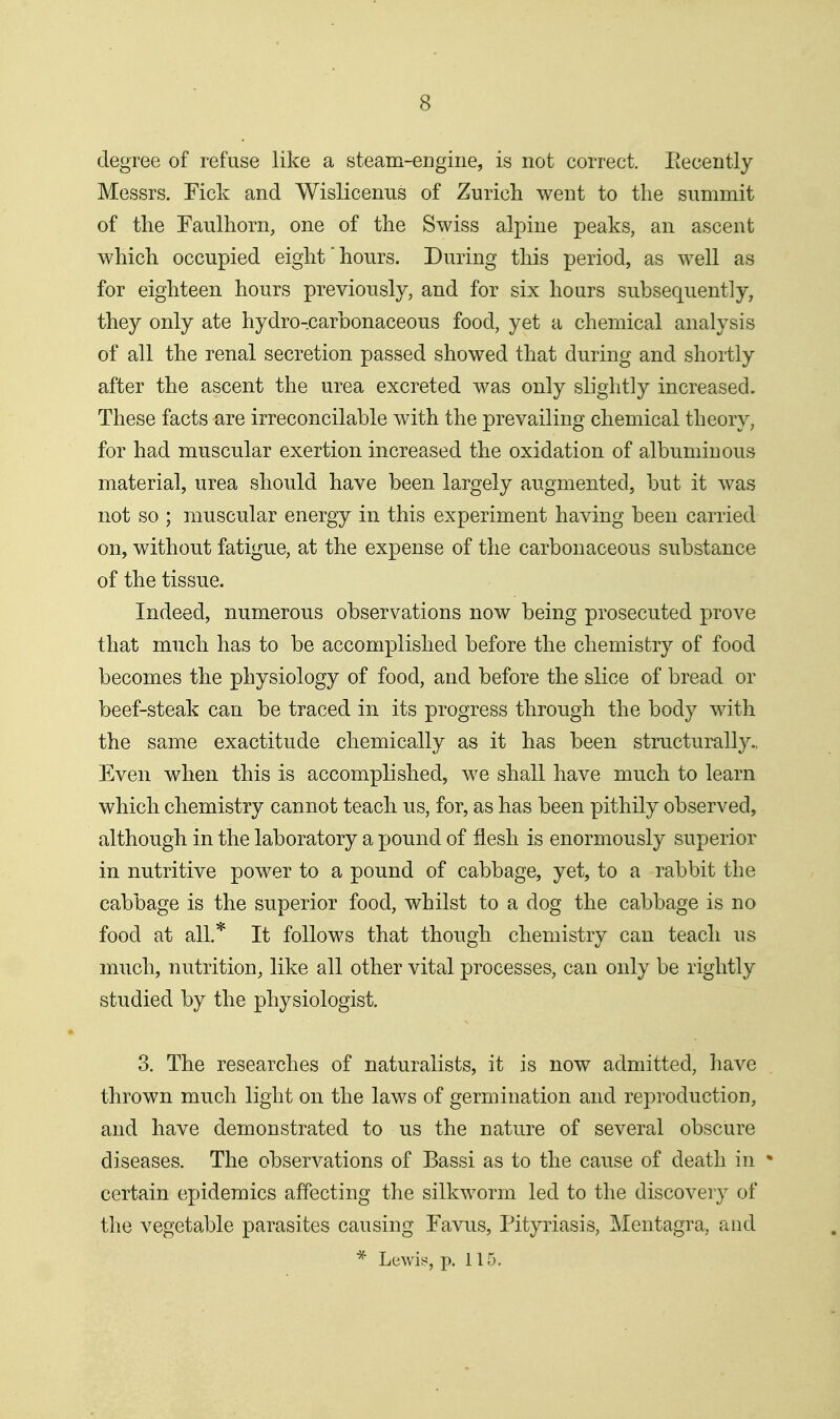 degree of refuse like a steam-engine, is not correct. Eecently Messrs. Fick and Wislicenus of Zurich went to the summit of the Faulhorn, one of the Swiss alpine peaks, an ascent which occupied eight'hours. During this period, as well as for eighteen hours previously, and for six hours subsequently, they only ate hydro-carbonaceous food, yet a chemical analysis of all the renal secretion passed showed that during and shortly after the ascent the urea excreted was only slightly increased. These facts are irreconcilable with the prevailing chemical theory, for had muscular exertion increased the oxidation of albuminous material, urea should have been largely augmented, but it was not so ; muscular energy in this experiment having been carried on, without fatigue, at the expense of the carbonaceous substance of the tissue. Indeed, numerous observations now being prosecuted prove that much has to be accomplished before the chemistry of food becomes the physiology of food, and before the slice of bread or beef-steak can be traced in its progress through the body with the same exactitude chemically as it has been structurally., Even when this is accomplished, we shall have much to learn which chemistry cannot teach us, for, as has been pithily observed, although in the laboratory a pound of flesh is enormously superior in nutritive power to a pound of cabbage, yet, to a rabbit the cabbage is the superior food, whilst to a dog the cabbage is no food at all.'^ It follows that though chemistry can teach us much, nutrition, like all other vital processes, can only be rightly studied by the physiologist. 3. The researches of naturalists, it is now admitted, Imve thrown much light on the laws of germination and reproduction, and have demonstrated to us the nature of several obscure diseases. The observations of Bassi as to the cause of death in • certain epidemics affecting the silkworm led to the discovery of the vegetable parasites causing Favus, Pityriasis, Mentagra, and ^ Lewis, p. 115.