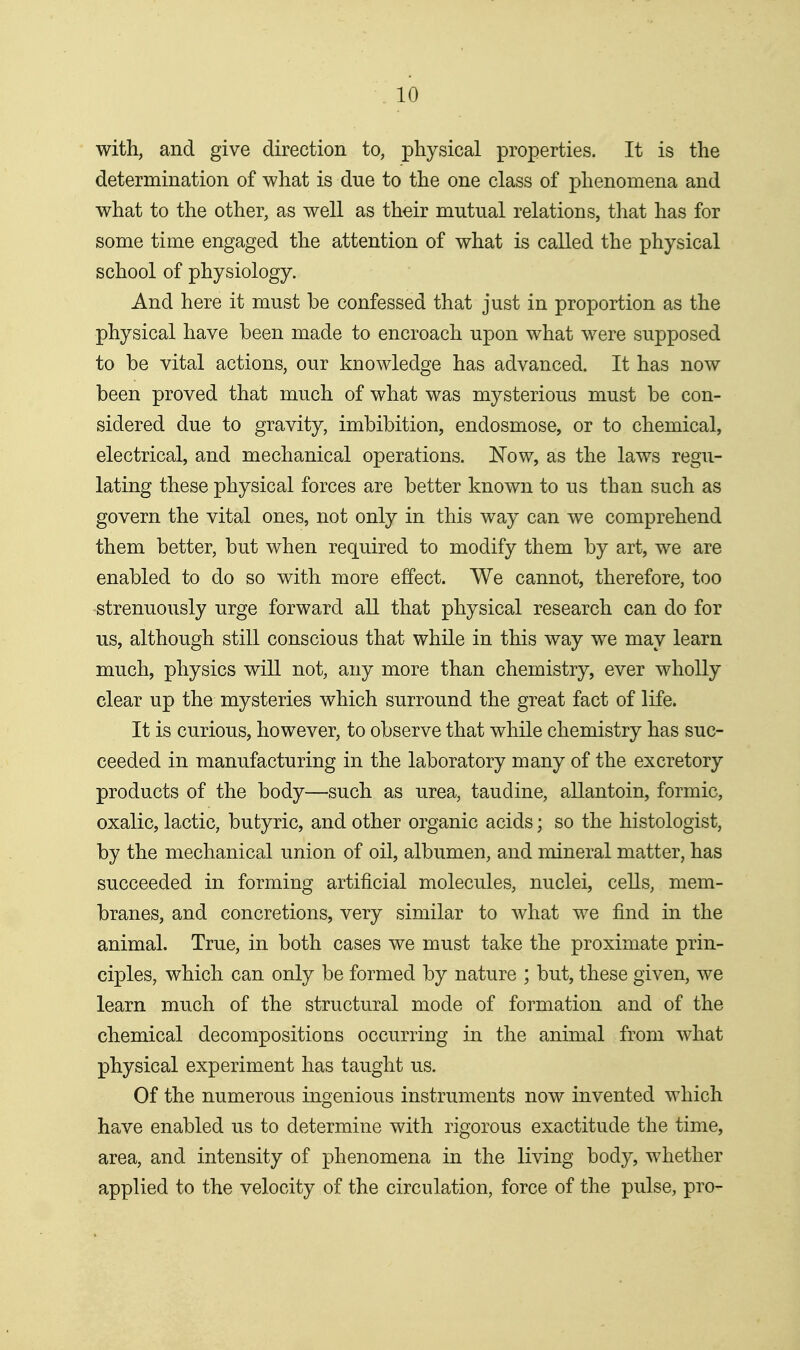 with, and give direction to, physical properties. It is the determination of what is due to the one class of phenomena and what to the other, as well as their mutual relations, tliat has for some time engaged the attention of what is called the physical school of physiology. And here it must be confessed that just in proportion as the physical have been made to encroach upon what were supposed to be vital actions, our knowledge has advanced. It has now been proved that much of what was mysterious must be con- sidered due to gravity, imbibition, endosmose, or to chemical, electrical, and mechanical operations. ISTow, as the laws regu- lating these physical forces are better known to us than such as govern the vital ones, not only in this way can we comprehend them better, but when required to modify them by art, we are enabled to do so with more effect. We cannot, therefore, too strenuously urge forward all that physical research can do for us, although still conscious that while in this way we may learn much, physics will not, any more than chemistry, ever wholly clear up the mysteries which surround the great fact of life. It is curious, however, to observe that while chemistry has suc- ceeded in manufacturing in the laboratory many of the excretory products of the body—such as urea, taudine, allantoin, formic, oxalic, lactic, butyric, and other organic acids; so the histologist, by the mechanical union of oil, albumen, and mineral matter, has succeeded in forming artificial molecules, nuclei, cells, mem- branes, and concretions, very similar to what we find in the animal. True, in both cases we must take the proximate prin- ciples, which can only be formed by nature ; but, these given, we learn much of the structural mode of formation and of the chemical decompositions occurring in the animal from what physical experiment has taught us. Of the numerous ingenious instruments now invented which have enabled us to determine with rigorous exactitude the time, area, and intensity of phenomena in the living body, whether applied to the velocity of the circulation, force of the pulse, pro-