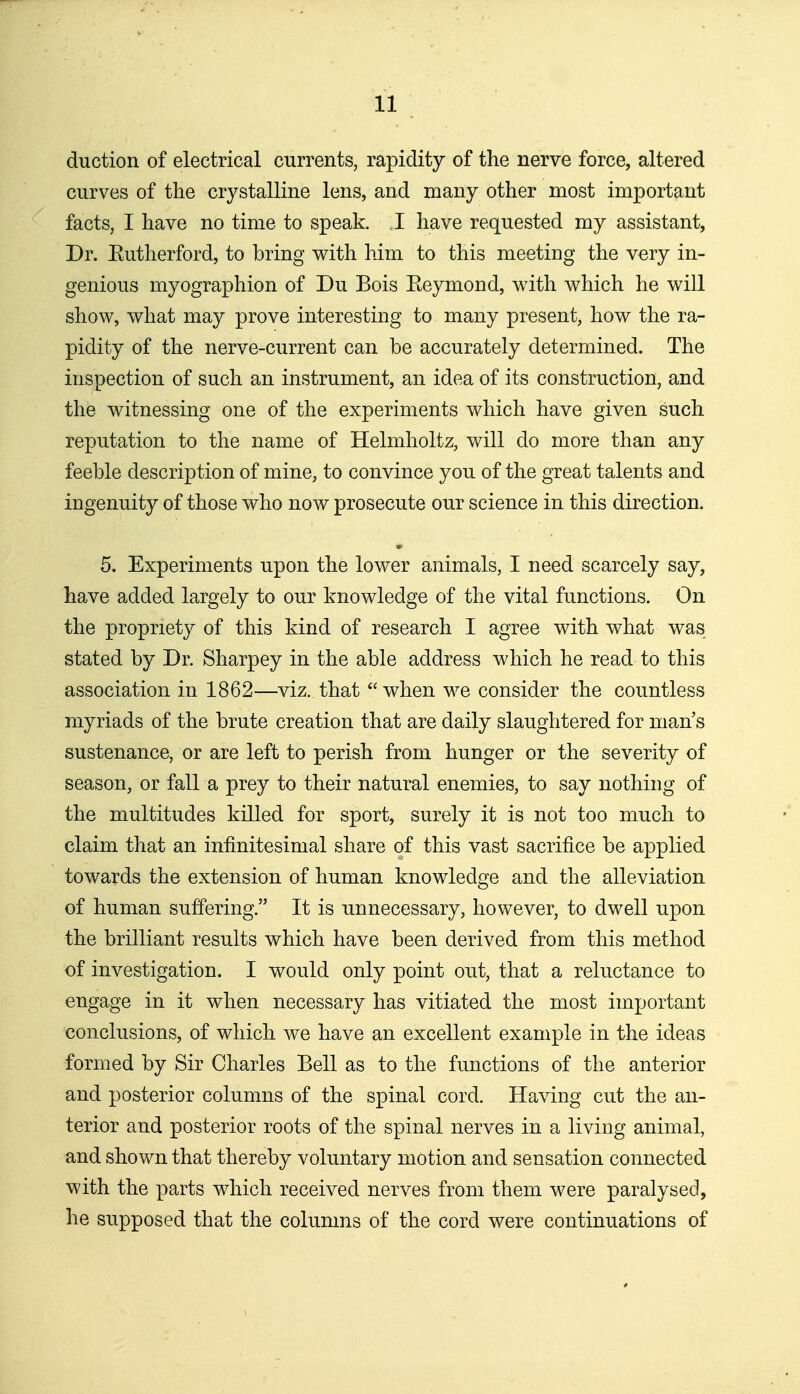 duction of electrical currents, rapidity of the nerve force, altered curves of the crystalline lens, and many other most important facts, I have no time to speak. I have requested my assistant. Dr. Eutherford, to bring with him to this meeting the very in- genious myographion of Du Bois Eeymond, with which he will show, what may prove interesting to many present, how the ra- pidity of the nerve-current can be accurately determined. The inspection of such an instrument, an idea of its construction, and the witnessing one of the experiments which have given such reputation to the name of Helmholtz, will do more than any feeble description of mine, to convince you of the great talents and ingenuity of those who now prosecute our science in this direction. 5. Experiments upon the lower animals, I need scarcely say, have added largely to our knowledge of the vital functions. On the propriety of this kind of research I agree with what was stated by Dr. Sharpey in the able address which he read to this association in 1862—viz. that  when we consider the countless myriads of the brute creation that are daily slaughtered for man's sustenance, or are left to perish from hunger or the severity of season, or fall a prey to their natural enemies, to say nothing of the multitudes killed for sport, surely it is not too much to claim that an infinitesimal share of this vast sacrifice be applied towards the extension of human knowledge and the alleviation of human suffering. It is unnecessary, however, to dwell upon the brilliant results which have been derived from this method of investigation. I would only point out, that a reluctance to engage in it when necessary has vitiated the most important conclusions, of which we have an excellent example in the ideas formed by Sir Charles Bell as to the functions of the anterior and posterior columns of the spinal cord. Having cut the an- terior and posterior roots of the spinal nerves in a living animal, and shown that thereby voluntary motion and sensation connected with the parts which received nerves from them were paralysed, he supposed that the columns of the cord were continuations of