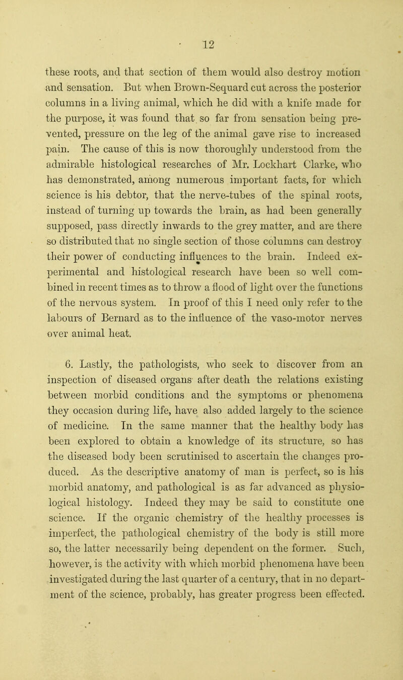 these roots, and that section of them would also destroy motion and sensation. But when Brown-Sequard cut across the posterior columns in a living animal, which he did with a knife made for the purpose, it was found that so far from sensation being pre- vented, pressure on the leg of the animal gave rise to increased pain. The cause of this is now thoroughly understood from the admirable histological researches of Mr. Lockhart Clarke, who has demonstrated, among numerous important facts, for which science is his debtor, that the nerve-tubes of the spinal roots, instead of turning up towards the brain, as had been generally supposed, pass directly inwards to the grey matter, and are there so distributed that no single section of those columns can destroy their power of conducting influences to the brain. Indeed ex- perimental and histological research have been so well com- bined in recent times as to throw a flood of light over the functions of the nervous system. In proof of this I need only refer to the labours of Bernard as to the influence of the vaso-motor nerves over animal heat. 6. Lastly, the pathologists, who seek to discover from an inspection of diseased organs after death the relations existing between morbid conditions and the symptoms or phenomena they occasion during life, have also added largely to the science of medicine. In the same manner that the healthy body has been explored to obtain a knowledge of its structure, so has the diseased body been scrutinised to ascertain tlie changes pro- duced. As the descriptive anatomy of man is perfect, so is his morbid anatomy, and pathological is as far advanced as physio- logical histology. Indeed they may be said to constitute one science. If the organic chemistry of the healthy processes is imperfect, the pathological chemistry of the body is still more so, the latter necessarily being dependent on the former. Such, however, is the activity with which morbid phenomena have been investigated during the last quarter of a century, that in no depart- ment of the science, probably, has greater progress been effected.