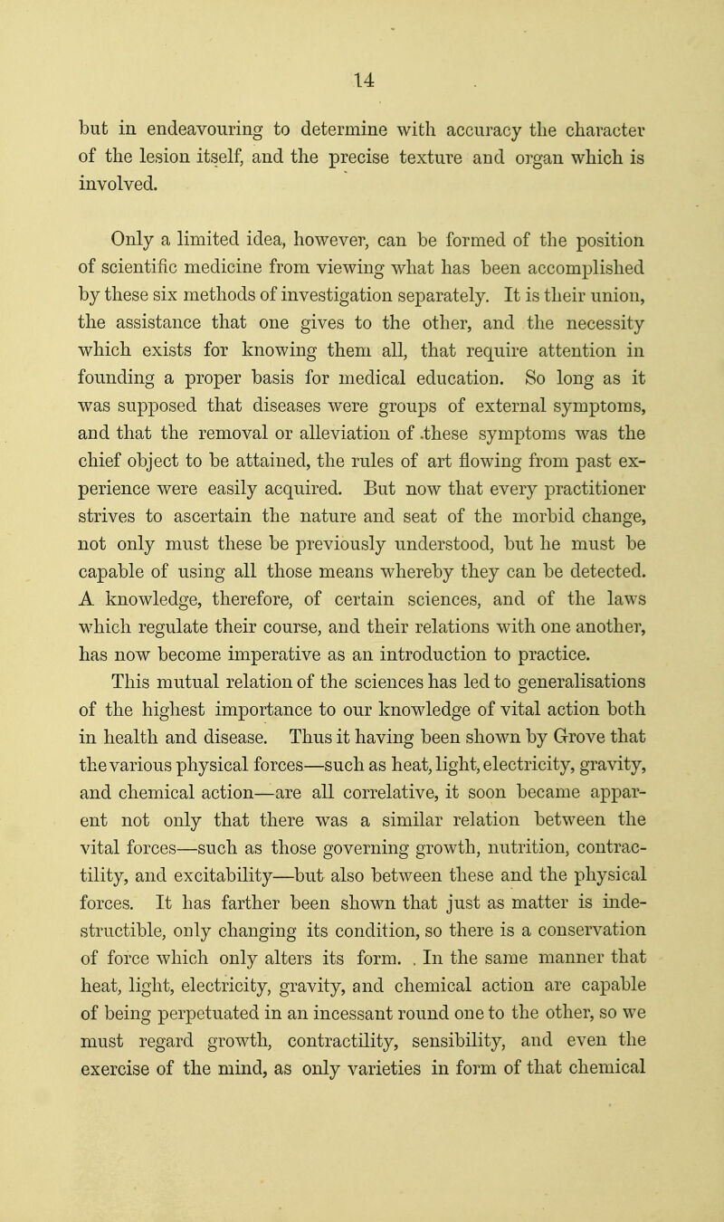 but in endeavouring to determine with accuracy tlie character of the lesion itself, and the precise texture and organ which is involved. Only a limited idea, however, can be formed of the position of scientific medicine from viewing what has been accomplished by these six methods of investigation separately. It is their union, the assistance that one gives to the other, and the necessity which exists for knowing them all, that require attention in founding a proper basis for medical education. So long as it was supposed that diseases were groups of external symptoms, and that the removal or alleviation of .these symptoms was the chief object to be attained, the rules of art flowing from past ex- perience were easily acquired. But now that every practitioner strives to ascertain the nature and seat of the morbid change, not only must these be previously understood, but he must be capable of using all those means whereby they can be detected. A knowledge, therefore, of certain sciences, and of the laws which regulate their course, and their relations with one another, has now become imperative as an introduction to practice. This mutual relation of the sciences has led to generalisations of the highest importance to our knowledge of vital action both in health and disease. Thus it having been shown by Grove that the various physical forces—such as heat, light, electricity, gravity, and chemical action—are all correlative, it soon became appar- ent not only that there was a similar relation between the vital forces—such as those governing growth, nutrition, contrac- tility, and excitability—but also between these and the physical forces. It has farther been shown that just as matter is inde- structible, only changing its condition, so there is a conservation of force which only alters its form. . In the same manner that heat, light, electricity, gravity, and chemical action are capable of being perpetuated in an incessant round one to the other, so we must regard growth, contractility, sensibility, and even the exercise of the mind, as only varieties in form of that chemical